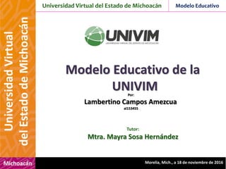 Universidad Virtual del Estado de Michoacán Modelo Educativo
Michoacán
UniversidadVirtual
delEstadodeMichoacán
Morelia, Mich., a 18 de noviembre de 2016
Modelo Educativo de la
UNIVIMPor:
Lambertino Campos Amezcua
al153455
Tutor:
Mtra. Mayra Sosa Hernández
 