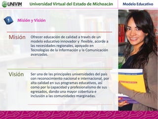 Universidad Virtual del Estado de Michoacán Modelo Educativo
Misión y Visión1
Misión Ofrecer educación de calidad a través de un
modelo educativo innovador y flexible, acorde a
las necesidades regionales, apoyado en
Tecnologías de la Información y la Comunicación
avanzadas.
Visión Ser una de las principales universidades del país
con reconocimiento nacional e internacional, por
alta calidad en sus programas educativos, así́
como por la capacidad y profesionalismo de sus
egresados, dando una mayor cobertura e
inclusión a las comunidades marginadas.
 