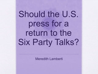 Should the U.S. press for a return to the Six Party Talks? Meredith Lamberti 
