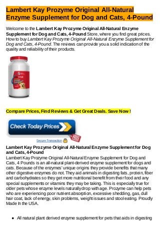 Lambert Kay Prozyme Original All-Natural
Enzyme Supplement for Dog and Cats, 4-Pound
Welcome to the Lambert Kay Prozyme Original All-Natural Enzyme
Supplement for Dog and Cats, 4-Pound Store, where you find great prices.
How to buy Lambert Kay Prozyme Original All-Natural Enzyme Supplement for
Dog and Cats, 4-Pound. The reviews can provide you a solid indication of the
quality and reliability of their products.
Compare Prices, Find Reviews & Get Great Deals. Save Now !
Lambert Kay Prozyme Original All-Natural Enzyme Supplement for Dog
and Cats, 4-Pound
Lambert Kay Prozyme Original All-Natural Enzyme Supplement for Dog and
Cats, 4 Pounds is an all-natural plant-derived enzyme supplement for dogs and
cats. Because of the enzymes' unique origins they provide benefits that many
other digestive enzymes do not. They aid animals in digesting fats, protein, fiber
and carbohydrates so they get more nutritional benefit from their food and any
special supplements or vitamins they may be taking. This is especially true for
older pets whose enzyme levels naturally drop with age. Prozyme can help pets
who are experiencing poor nutrient absorption, excessive shedding, gas, dull
hair coat, lack of energy, skin problems, weight issues and stool eating. Proudly
Made In the USA.
All natural plant derived enzyme supplement for pets that aids in digesting
 
