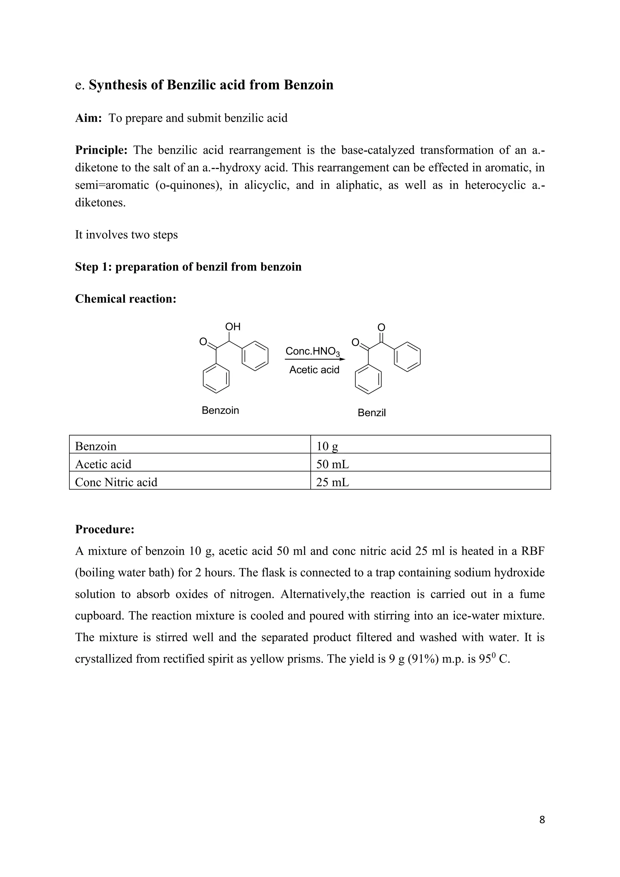8
e. Synthesis of Benzilic acid from Benzoin
Aim: To prepare and submit benzilic acid
Principle: The benzilic acid rearrangement is the base-catalyzed transformation of an a.-
diketone to the salt of an a.--hydroxy acid. This rearrangement can be effected in aromatic, in
semi=aromatic (o-quinones), in alicyclic, and in aliphatic, as well as in heterocyclic a.-
diketones.
It involves two steps
Step 1: preparation of benzil from benzoin
Chemical reaction:
OH
O
Benzoin
O
O
Benzil
Conc.HNO3
Acetic acid
Benzoin 10 g
Acetic acid 50 mL
Conc Nitric acid 25 mL
Procedure:
A mixture of benzoin 10 g, acetic acid 50 ml and conc nitric acid 25 ml is heated in a RBF
(boiling water bath) for 2 hours. The flask is connected to a trap containing sodium hydroxide
solution to absorb oxides of nitrogen. Alternatively,the reaction is carried out in a fume
cupboard. The reaction mixture is cooled and poured with stirring into an ice-water mixture.
The mixture is stirred well and the separated product filtered and washed with water. It is
crystallized from rectified spirit as yellow prisms. The yield is 9 g (91%) m.p. is 950
C.
 