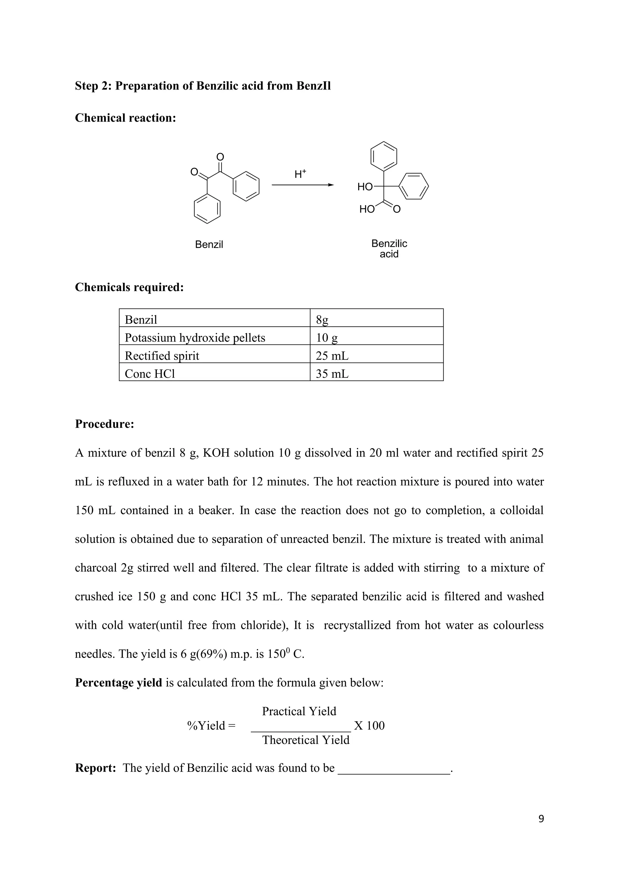 9
Step 2: Preparation of Benzilic acid from BenzIl
Chemical reaction:
O
O
Benzil
H+
HO
O
HO
Benzilic
acid
Chemicals required:
Benzil 8g
Potassium hydroxide pellets 10 g
Rectified spirit 25 mL
Conc HCl 35 mL
Procedure:
A mixture of benzil 8 g, KOH solution 10 g dissolved in 20 ml water and rectified spirit 25
mL is refluxed in a water bath for 12 minutes. The hot reaction mixture is poured into water
150 mL contained in a beaker. In case the reaction does not go to completion, a colloidal
solution is obtained due to separation of unreacted benzil. The mixture is treated with animal
charcoal 2g stirred well and filtered. The clear filtrate is added with stirring to a mixture of
crushed ice 150 g and conc HCl 35 mL. The separated benzilic acid is filtered and washed
with cold water(until free from chloride), It is recrystallized from hot water as colourless
needles. The yield is 6 g(69%) m.p. is 1500
C.
Percentage yield is calculated from the formula given below:
Practical Yield
%Yield = ________________ X 100
Theoretical Yield
Report: The yield of Benzilic acid was found to be __________________.
 
