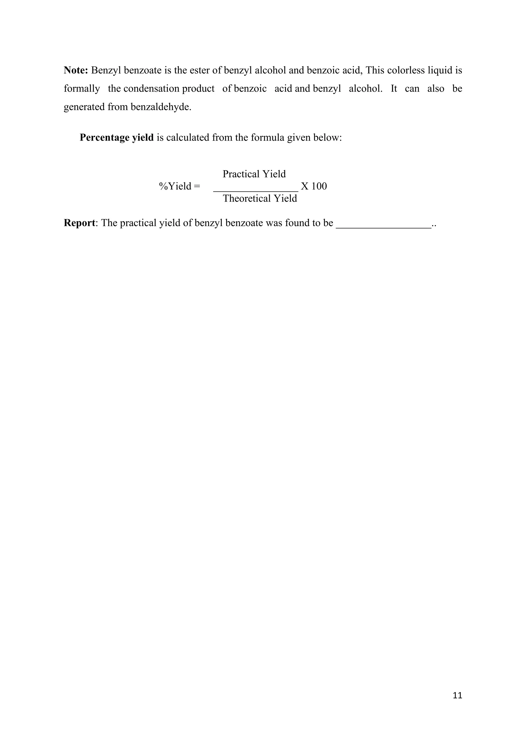 11
Note: Benzyl benzoate is the ester of benzyl alcohol and benzoic acid, This colorless liquid is
formally the condensation product of benzoic acid and benzyl alcohol. It can also be
generated from benzaldehyde.
Percentage yield is calculated from the formula given below:
Practical Yield
%Yield = ________________ X 100
Theoretical Yield
Report: The practical yield of benzyl benzoate was found to be __________________..
 