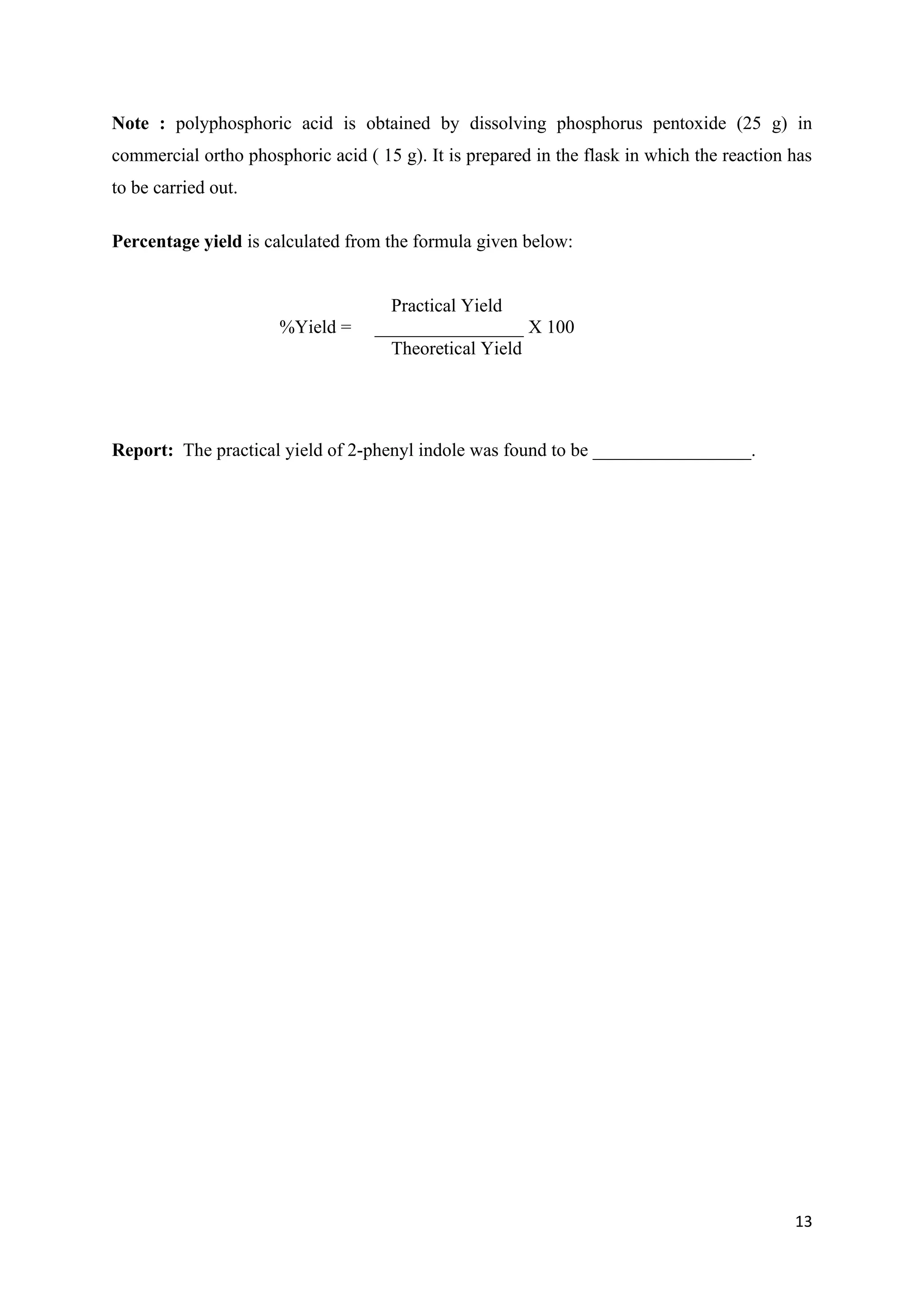 13
Note : polyphosphoric acid is obtained by dissolving phosphorus pentoxide (25 g) in
commercial ortho phosphoric acid ( 15 g). It is prepared in the flask in which the reaction has
to be carried out.
Percentage yield is calculated from the formula given below:
Practical Yield
%Yield = ________________ X 100
Theoretical Yield
Report: The practical yield of 2-phenyl indole was found to be _________________.
 