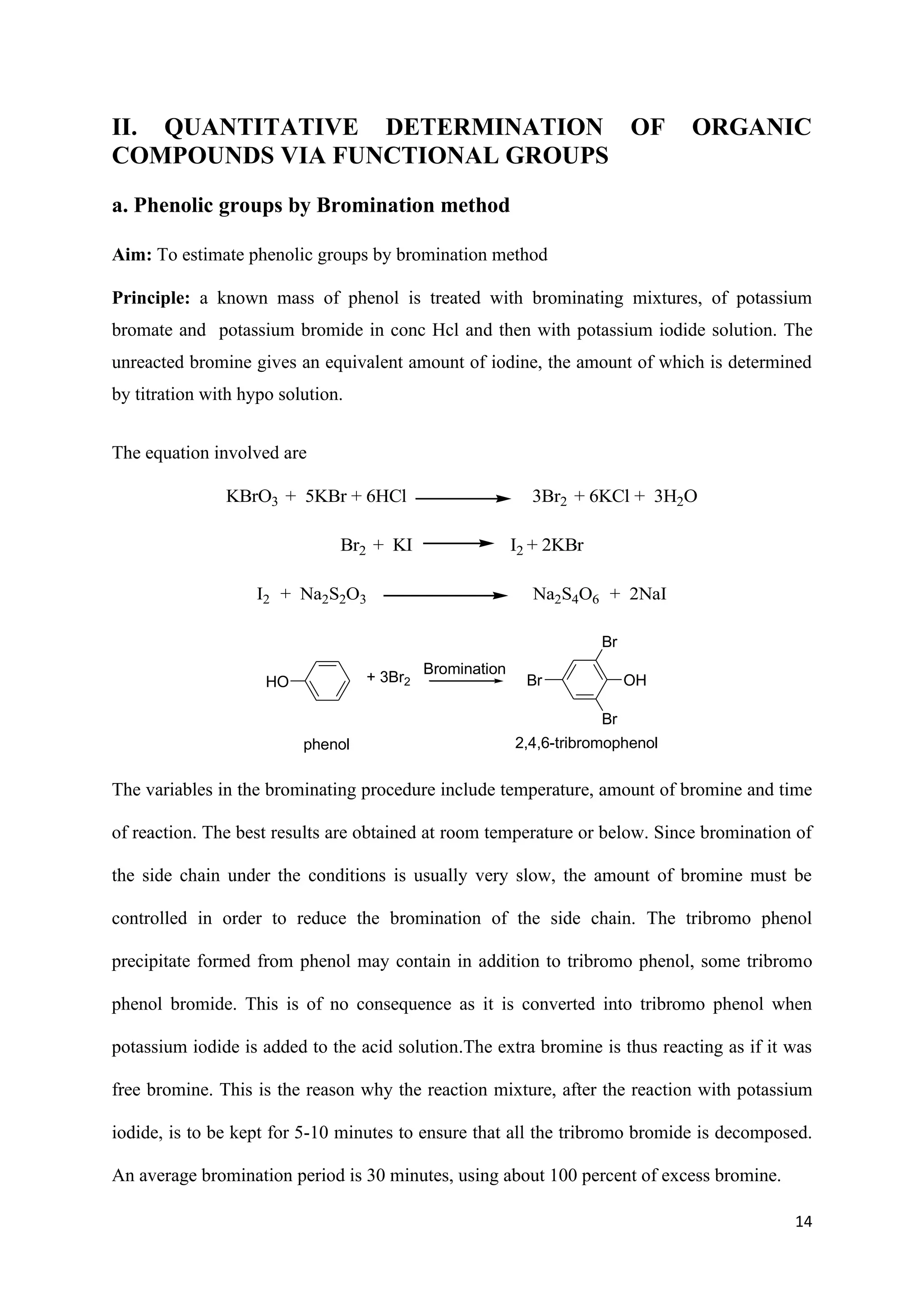 14
II. QUANTITATIVE DETERMINATION OF ORGANIC
COMPOUNDS VIA FUNCTIONAL GROUPS
a. Phenolic groups by Bromination method
Aim: To estimate phenolic groups by bromination method
Principle: a known mass of phenol is treated with brominating mixtures, of potassium
bromate and potassium bromide in conc Hcl and then with potassium iodide solution. The
unreacted bromine gives an equivalent amount of iodine, the amount of which is determined
by titration with hypo solution.
The equation involved are
KBrO3 + 5KBr + 6HCl 3Br2 + 6KCl + 3H2O
Br2 + KI I2 + 2KBr
I2 + Na2S2O3 Na2S4O6 + 2NaI
HO
phenol
Br
Br
Br
OH
2,4,6-tribromophenol
+ 3Br2
Bromination
The variables in the brominating procedure include temperature, amount of bromine and time
of reaction. The best results are obtained at room temperature or below. Since bromination of
the side chain under the conditions is usually very slow, the amount of bromine must be
controlled in order to reduce the bromination of the side chain. The tribromo phenol
precipitate formed from phenol may contain in addition to tribromo phenol, some tribromo
phenol bromide. This is of no consequence as it is converted into tribromo phenol when
potassium iodide is added to the acid solution.The extra bromine is thus reacting as if it was
free bromine. This is the reason why the reaction mixture, after the reaction with potassium
iodide, is to be kept for 5-10 minutes to ensure that all the tribromo bromide is decomposed.
An average bromination period is 30 minutes, using about 100 percent of excess bromine.
 