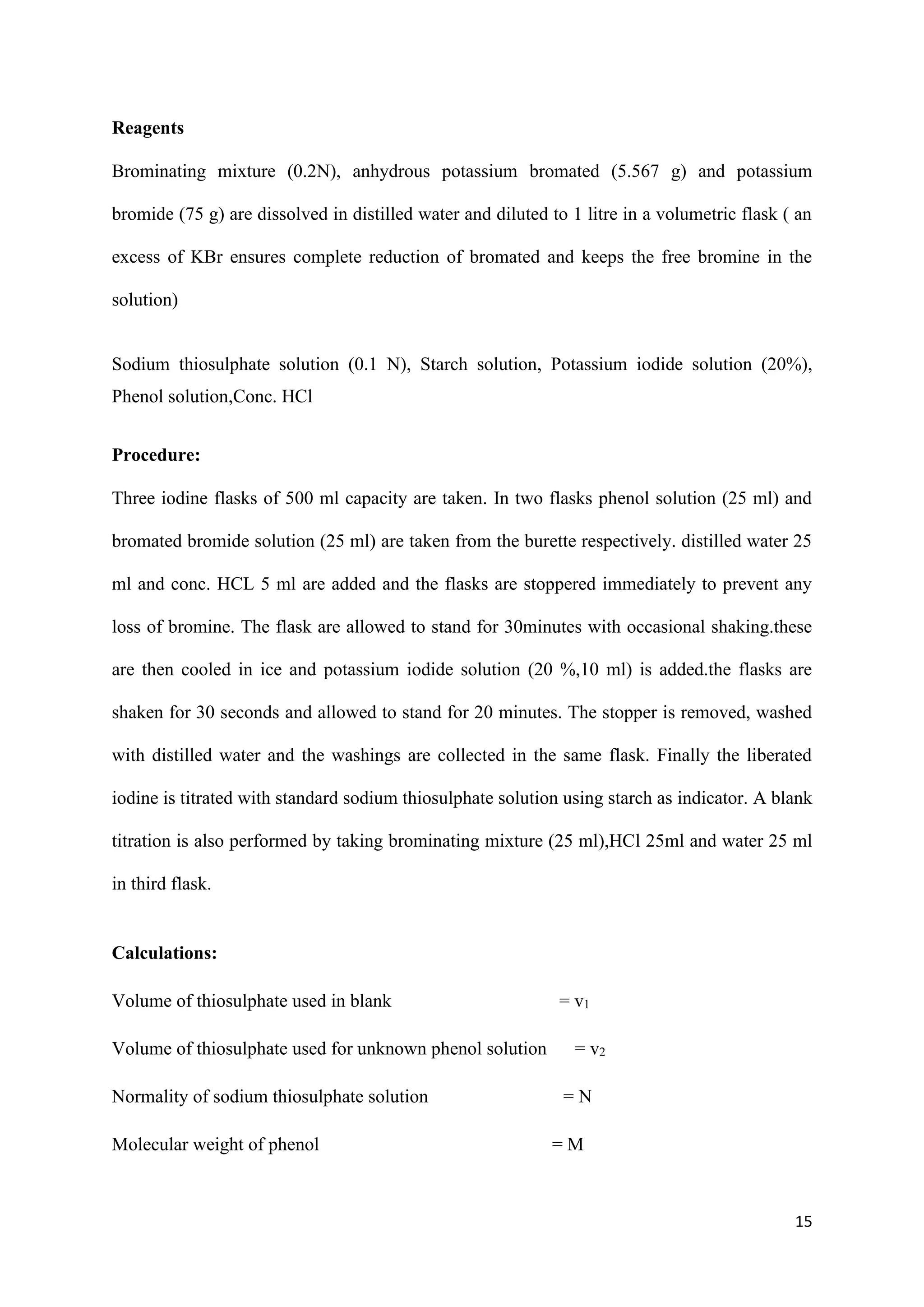 15
Reagents
Brominating mixture (0.2N), anhydrous potassium bromated (5.567 g) and potassium
bromide (75 g) are dissolved in distilled water and diluted to 1 litre in a volumetric flask ( an
excess of KBr ensures complete reduction of bromated and keeps the free bromine in the
solution)
Sodium thiosulphate solution (0.1 N), Starch solution, Potassium iodide solution (20%),
Phenol solution,Conc. HCl
Procedure:
Three iodine flasks of 500 ml capacity are taken. In two flasks phenol solution (25 ml) and
bromated bromide solution (25 ml) are taken from the burette respectively. distilled water 25
ml and conc. HCL 5 ml are added and the flasks are stoppered immediately to prevent any
loss of bromine. The flask are allowed to stand for 30minutes with occasional shaking.these
are then cooled in ice and potassium iodide solution (20 %,10 ml) is added.the flasks are
shaken for 30 seconds and allowed to stand for 20 minutes. The stopper is removed, washed
with distilled water and the washings are collected in the same flask. Finally the liberated
iodine is titrated with standard sodium thiosulphate solution using starch as indicator. A blank
titration is also performed by taking brominating mixture (25 ml),HCl 25ml and water 25 ml
in third flask.
Calculations:
Volume of thiosulphate used in blank = v1
Volume of thiosulphate used for unknown phenol solution = v2
Normality of sodium thiosulphate solution = N
Molecular weight of phenol = M
 