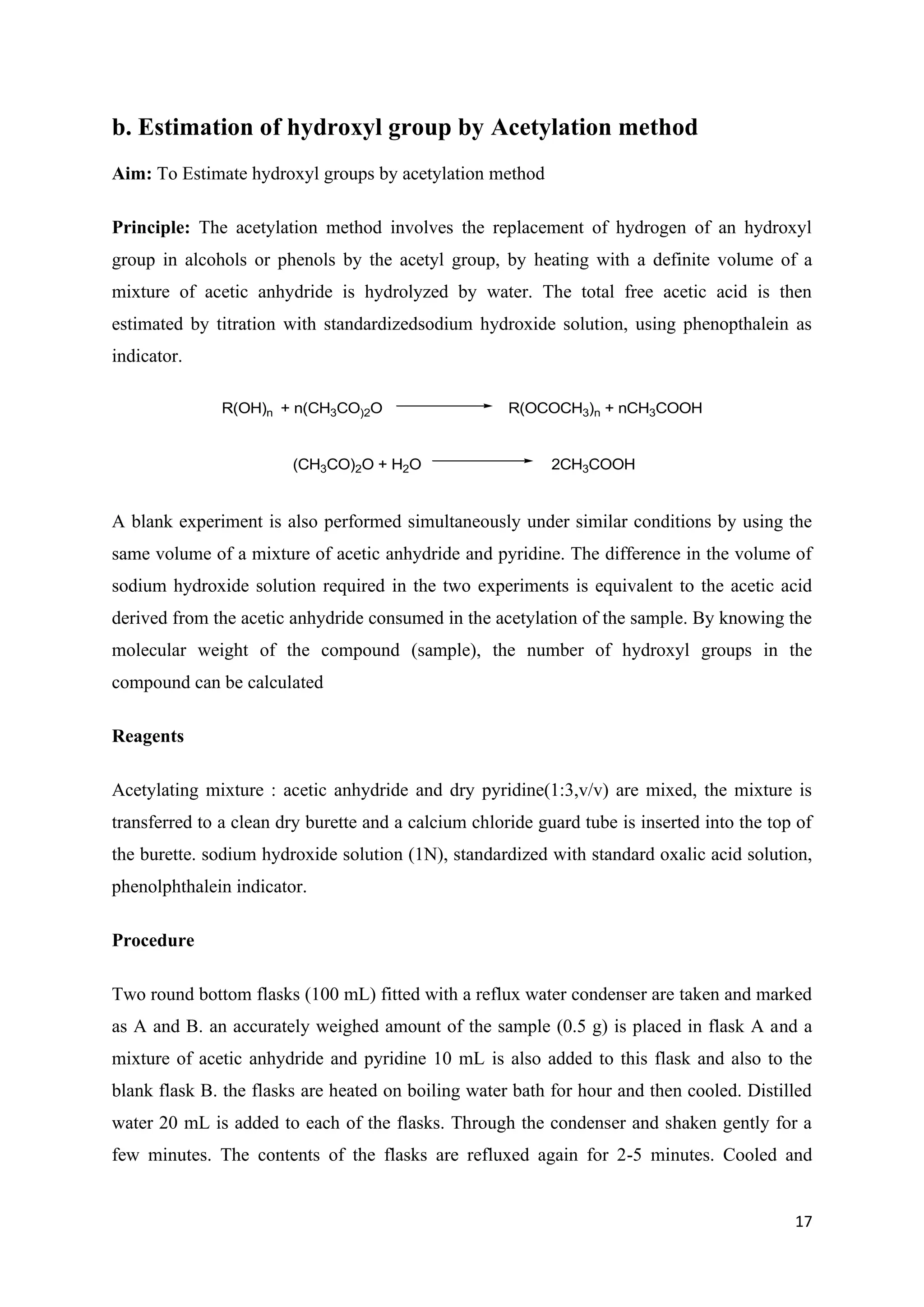 17
b. Estimation of hydroxyl group by Acetylation method
Aim: To Estimate hydroxyl groups by acetylation method
Principle: The acetylation method involves the replacement of hydrogen of an hydroxyl
group in alcohols or phenols by the acetyl group, by heating with a definite volume of a
mixture of acetic anhydride is hydrolyzed by water. The total free acetic acid is then
estimated by titration with standardizedsodium hydroxide solution, using phenopthalein as
indicator.
R(OH)n + n(CH3CO)2O R(OCOCH3)n + nCH3COOH
(CH3CO)2O + H2O 2CH3COOH
A blank experiment is also performed simultaneously under similar conditions by using the
same volume of a mixture of acetic anhydride and pyridine. The difference in the volume of
sodium hydroxide solution required in the two experiments is equivalent to the acetic acid
derived from the acetic anhydride consumed in the acetylation of the sample. By knowing the
molecular weight of the compound (sample), the number of hydroxyl groups in the
compound can be calculated
Reagents
Acetylating mixture : acetic anhydride and dry pyridine(1:3,v/v) are mixed, the mixture is
transferred to a clean dry burette and a calcium chloride guard tube is inserted into the top of
the burette. sodium hydroxide solution (1N), standardized with standard oxalic acid solution,
phenolphthalein indicator.
Procedure
Two round bottom flasks (100 mL) fitted with a reflux water condenser are taken and marked
as A and B. an accurately weighed amount of the sample (0.5 g) is placed in flask A and a
mixture of acetic anhydride and pyridine 10 mL is also added to this flask and also to the
blank flask B. the flasks are heated on boiling water bath for hour and then cooled. Distilled
water 20 mL is added to each of the flasks. Through the condenser and shaken gently for a
few minutes. The contents of the flasks are refluxed again for 2-5 minutes. Cooled and
 