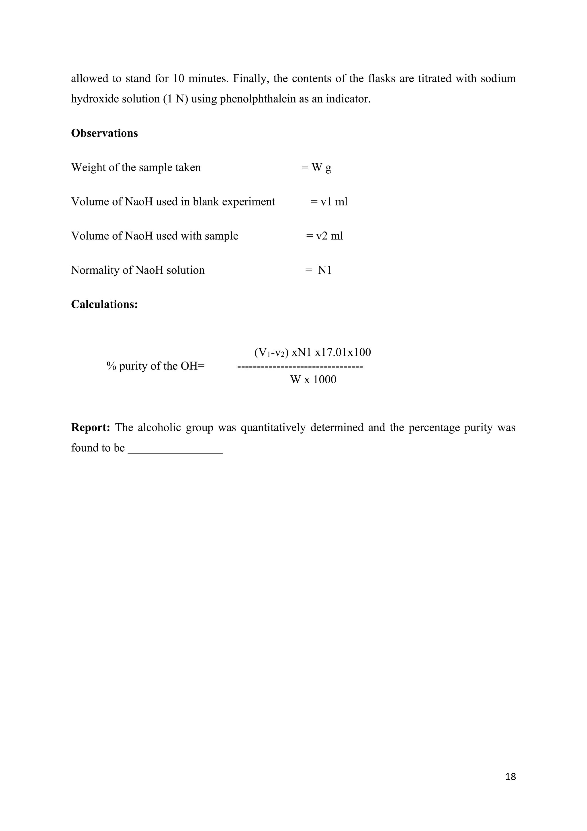 18
allowed to stand for 10 minutes. Finally, the contents of the flasks are titrated with sodium
hydroxide solution (1 N) using phenolphthalein as an indicator.
Observations
Weight of the sample taken = W g
Volume of NaoH used in blank experiment = v1 ml
Volume of NaoH used with sample = v2 ml
Normality of NaoH solution = N1
Calculations:
(V1-v2) xN1 x17.01x100
% purity of the OH= --------------------------------
W x 1000
Report: The alcoholic group was quantitatively determined and the percentage purity was
found to be ________________
 