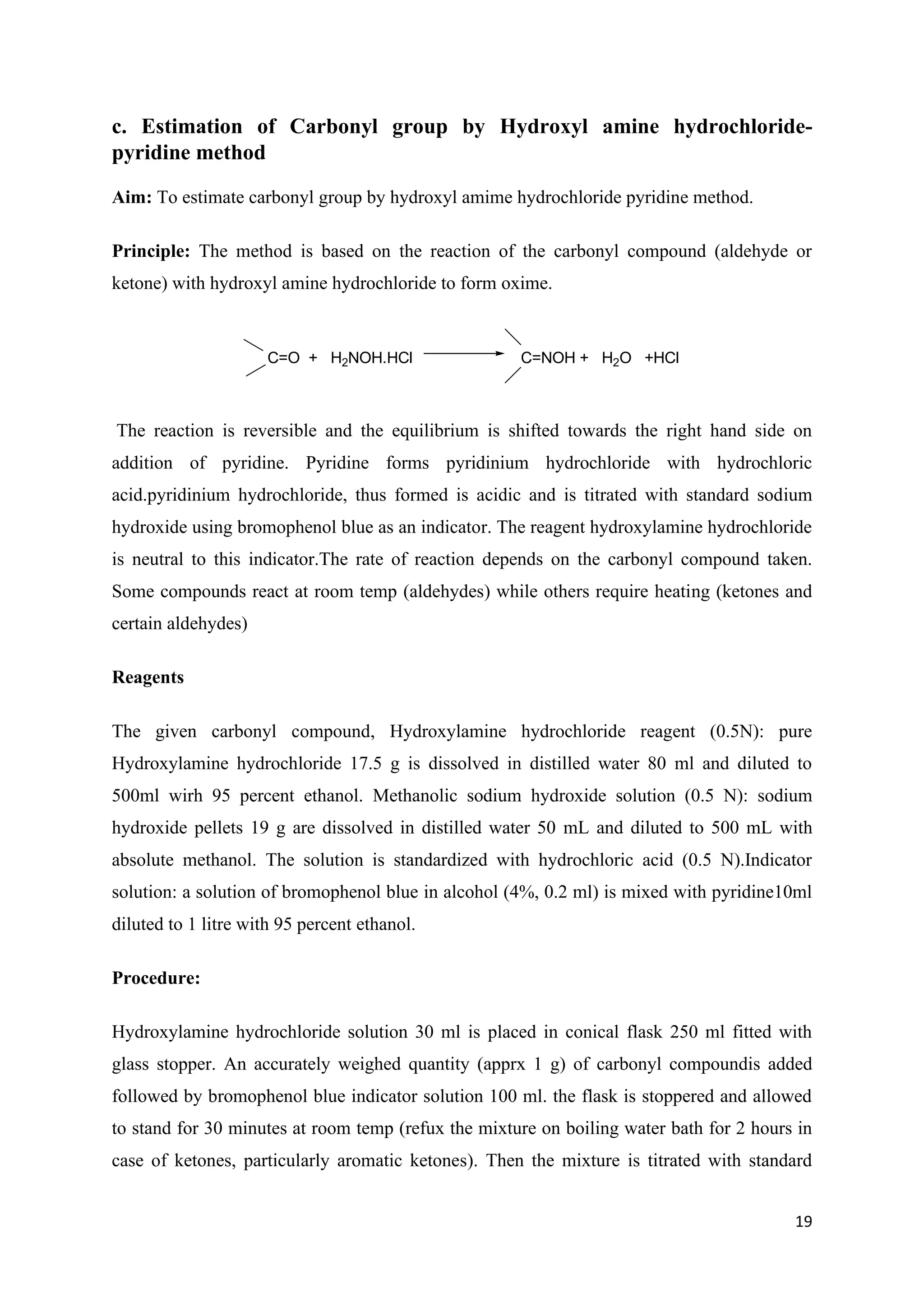 19
c. Estimation of Carbonyl group by Hydroxyl amine hydrochloride-
pyridine method
Aim: To estimate carbonyl group by hydroxyl amime hydrochloride pyridine method.
Principle: The method is based on the reaction of the carbonyl compound (aldehyde or
ketone) with hydroxyl amine hydrochloride to form oxime.
C=O + H2NOH.HCl C=NOH + H2O +HCl
The reaction is reversible and the equilibrium is shifted towards the right hand side on
addition of pyridine. Pyridine forms pyridinium hydrochloride with hydrochloric
acid.pyridinium hydrochloride, thus formed is acidic and is titrated with standard sodium
hydroxide using bromophenol blue as an indicator. The reagent hydroxylamine hydrochloride
is neutral to this indicator.The rate of reaction depends on the carbonyl compound taken.
Some compounds react at room temp (aldehydes) while others require heating (ketones and
certain aldehydes)
Reagents
The given carbonyl compound, Hydroxylamine hydrochloride reagent (0.5N): pure
Hydroxylamine hydrochloride 17.5 g is dissolved in distilled water 80 ml and diluted to
500ml wirh 95 percent ethanol. Methanolic sodium hydroxide solution (0.5 N): sodium
hydroxide pellets 19 g are dissolved in distilled water 50 mL and diluted to 500 mL with
absolute methanol. The solution is standardized with hydrochloric acid (0.5 N).Indicator
solution: a solution of bromophenol blue in alcohol (4%, 0.2 ml) is mixed with pyridine10ml
diluted to 1 litre with 95 percent ethanol.
Procedure:
Hydroxylamine hydrochloride solution 30 ml is placed in conical flask 250 ml fitted with
glass stopper. An accurately weighed quantity (apprx 1 g) of carbonyl compoundis added
followed by bromophenol blue indicator solution 100 ml. the flask is stoppered and allowed
to stand for 30 minutes at room temp (refux the mixture on boiling water bath for 2 hours in
case of ketones, particularly aromatic ketones). Then the mixture is titrated with standard
 