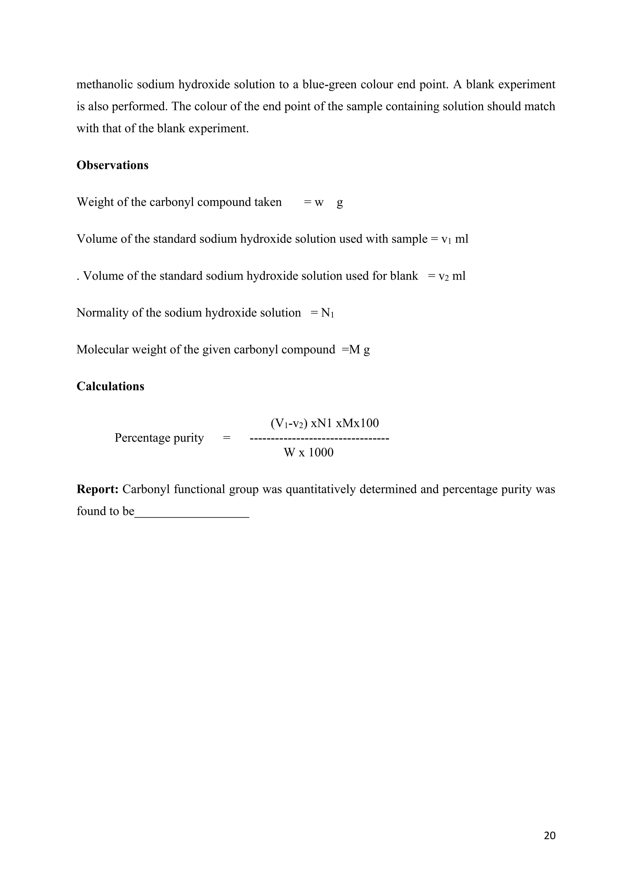 20
methanolic sodium hydroxide solution to a blue-green colour end point. A blank experiment
is also performed. The colour of the end point of the sample containing solution should match
with that of the blank experiment.
Observations
Weight of the carbonyl compound taken = w g
Volume of the standard sodium hydroxide solution used with sample = v1 ml
. Volume of the standard sodium hydroxide solution used for blank = v2 ml
Normality of the sodium hydroxide solution = N1
Molecular weight of the given carbonyl compound =M g
Calculations
(V1-v2) xN1 xMx100
Percentage purity = ---------------------------------
W x 1000
Report: Carbonyl functional group was quantitatively determined and percentage purity was
found to be__________________
 