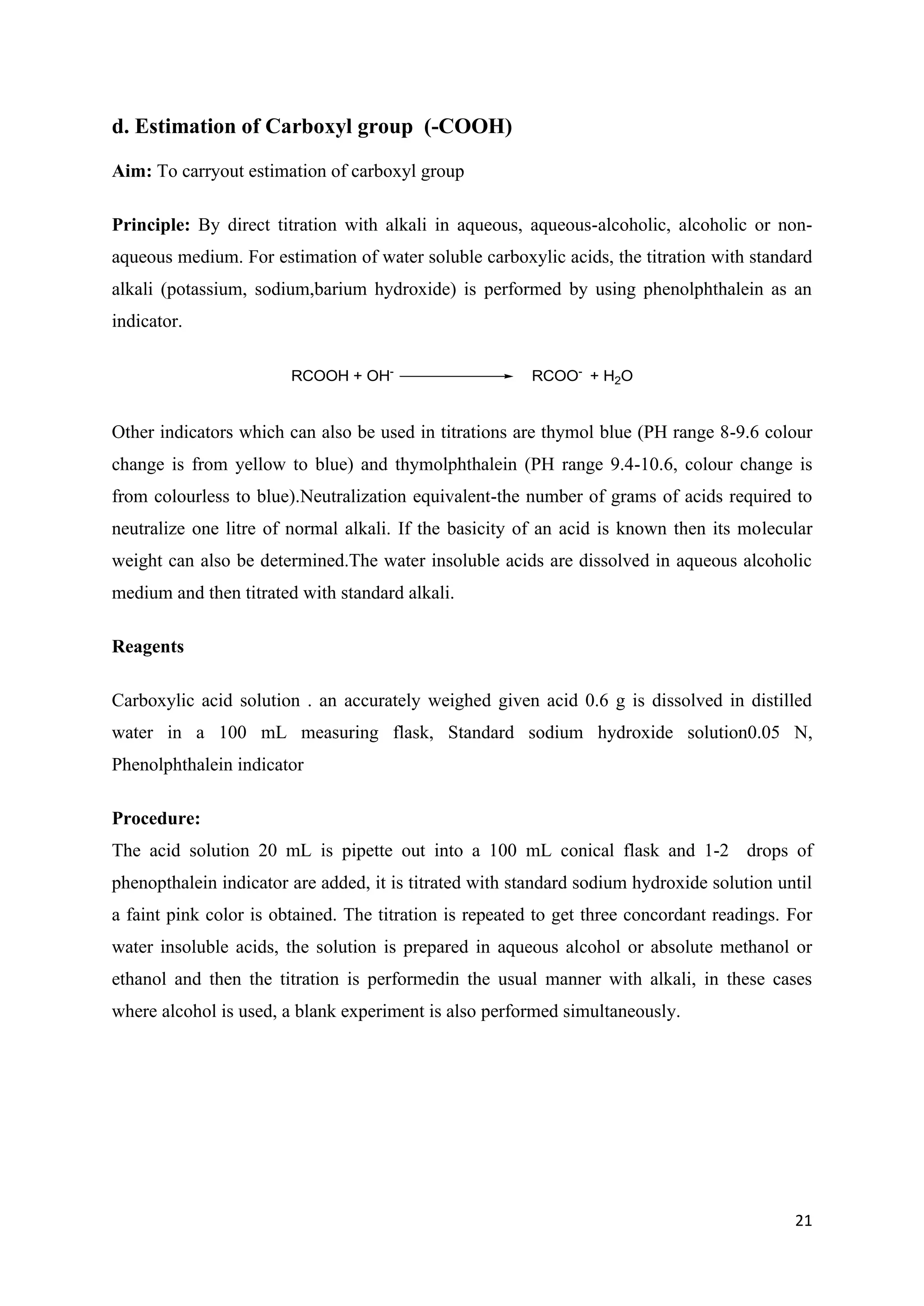 21
d. Estimation of Carboxyl group (-COOH)
Aim: To carryout estimation of carboxyl group
Principle: By direct titration with alkali in aqueous, aqueous-alcoholic, alcoholic or non-
aqueous medium. For estimation of water soluble carboxylic acids, the titration with standard
alkali (potassium, sodium,barium hydroxide) is performed by using phenolphthalein as an
indicator.
RCOOH + OH-
RCOO-
+ H2O
Other indicators which can also be used in titrations are thymol blue (PH range 8-9.6 colour
change is from yellow to blue) and thymolphthalein (PH range 9.4-10.6, colour change is
from colourless to blue).Neutralization equivalent-the number of grams of acids required to
neutralize one litre of normal alkali. If the basicity of an acid is known then its molecular
weight can also be determined.The water insoluble acids are dissolved in aqueous alcoholic
medium and then titrated with standard alkali.
Reagents
Carboxylic acid solution . an accurately weighed given acid 0.6 g is dissolved in distilled
water in a 100 mL measuring flask, Standard sodium hydroxide solution0.05 N,
Phenolphthalein indicator
Procedure:
The acid solution 20 mL is pipette out into a 100 mL conical flask and 1-2 drops of
phenopthalein indicator are added, it is titrated with standard sodium hydroxide solution until
a faint pink color is obtained. The titration is repeated to get three concordant readings. For
water insoluble acids, the solution is prepared in aqueous alcohol or absolute methanol or
ethanol and then the titration is performedin the usual manner with alkali, in these cases
where alcohol is used, a blank experiment is also performed simultaneously.
 