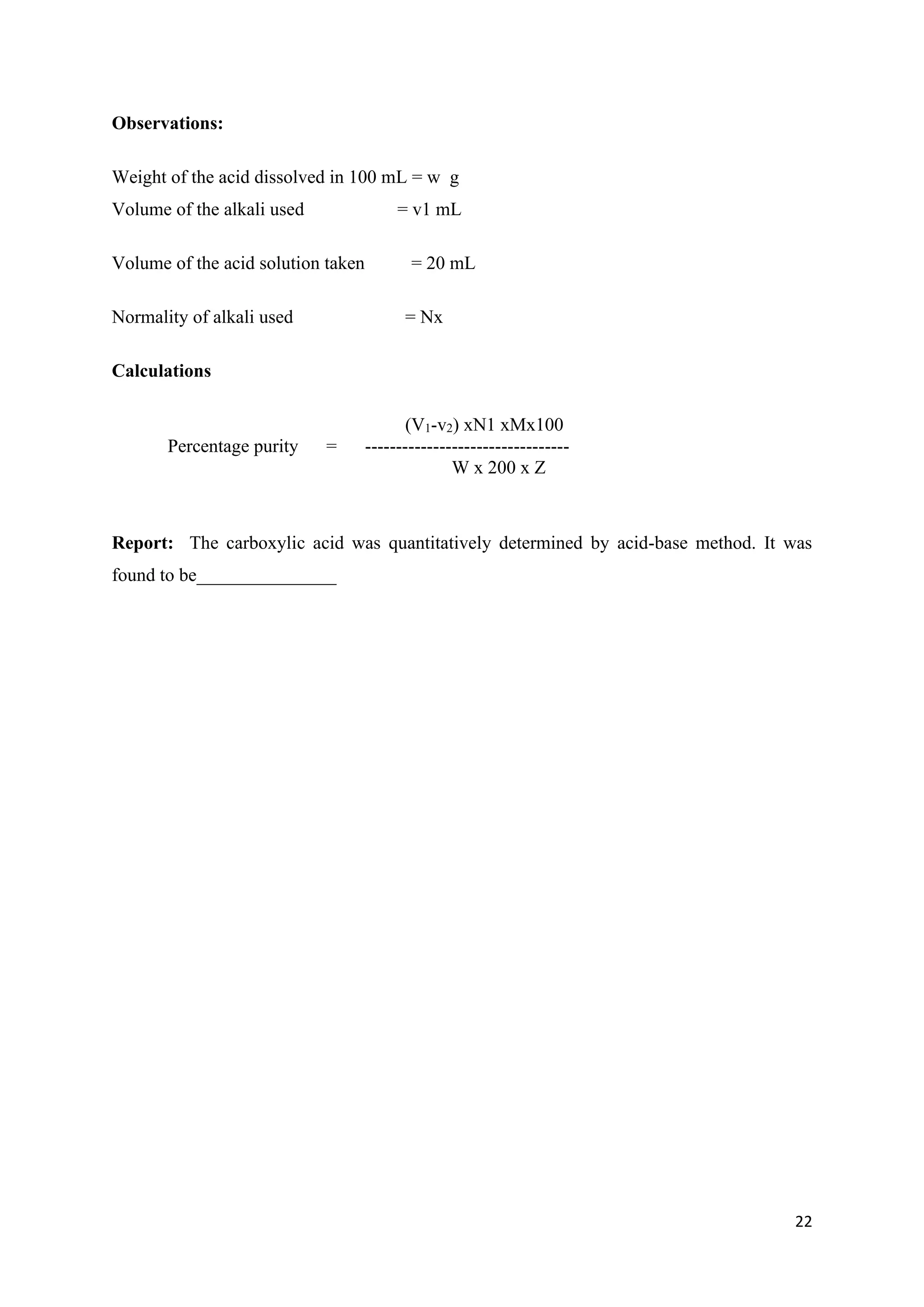 22
Observations:
Weight of the acid dissolved in 100 mL = w g
Volume of the alkali used = v1 mL
Volume of the acid solution taken = 20 mL
Normality of alkali used = Nx
Calculations
(V1-v2) xN1 xMx100
Percentage purity = ---------------------------------
W x 200 x Z
Report: The carboxylic acid was quantitatively determined by acid-base method. It was
found to be_______________
 