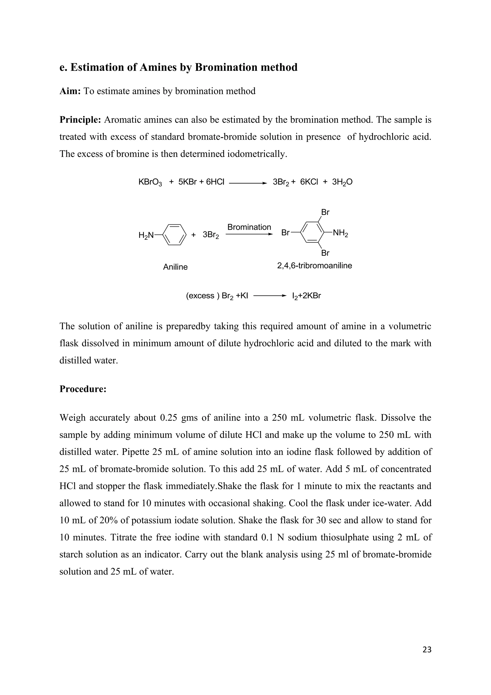 23
e. Estimation of Amines by Bromination method
Aim: To estimate amines by bromination method
Principle: Aromatic amines can also be estimated by the bromination method. The sample is
treated with excess of standard bromate-bromide solution in presence of hydrochloric acid.
The excess of bromine is then determined iodometrically.
KBrO3 + 5KBr + 6HCl 3Br2 + 6KCl + 3H2O
H2N
Aniline
+ 3Br2
NH2
Br
Br
Br
2,4,6-tribromoaniline
Bromination
(excess ) Br2 +KI I2+2KBr
The solution of aniline is preparedby taking this required amount of amine in a volumetric
flask dissolved in minimum amount of dilute hydrochloric acid and diluted to the mark with
distilled water.
Procedure:
Weigh accurately about 0.25 gms of aniline into a 250 mL volumetric flask. Dissolve the
sample by adding minimum volume of dilute HCl and make up the volume to 250 mL with
distilled water. Pipette 25 mL of amine solution into an iodine flask followed by addition of
25 mL of bromate-bromide solution. To this add 25 mL of water. Add 5 mL of concentrated
HCl and stopper the flask immediately.Shake the flask for 1 minute to mix the reactants and
allowed to stand for 10 minutes with occasional shaking. Cool the flask under ice-water. Add
10 mL of 20% of potassium iodate solution. Shake the flask for 30 sec and allow to stand for
10 minutes. Titrate the free iodine with standard 0.1 N sodium thiosulphate using 2 mL of
starch solution as an indicator. Carry out the blank analysis using 25 ml of bromate-bromide
solution and 25 mL of water.
 