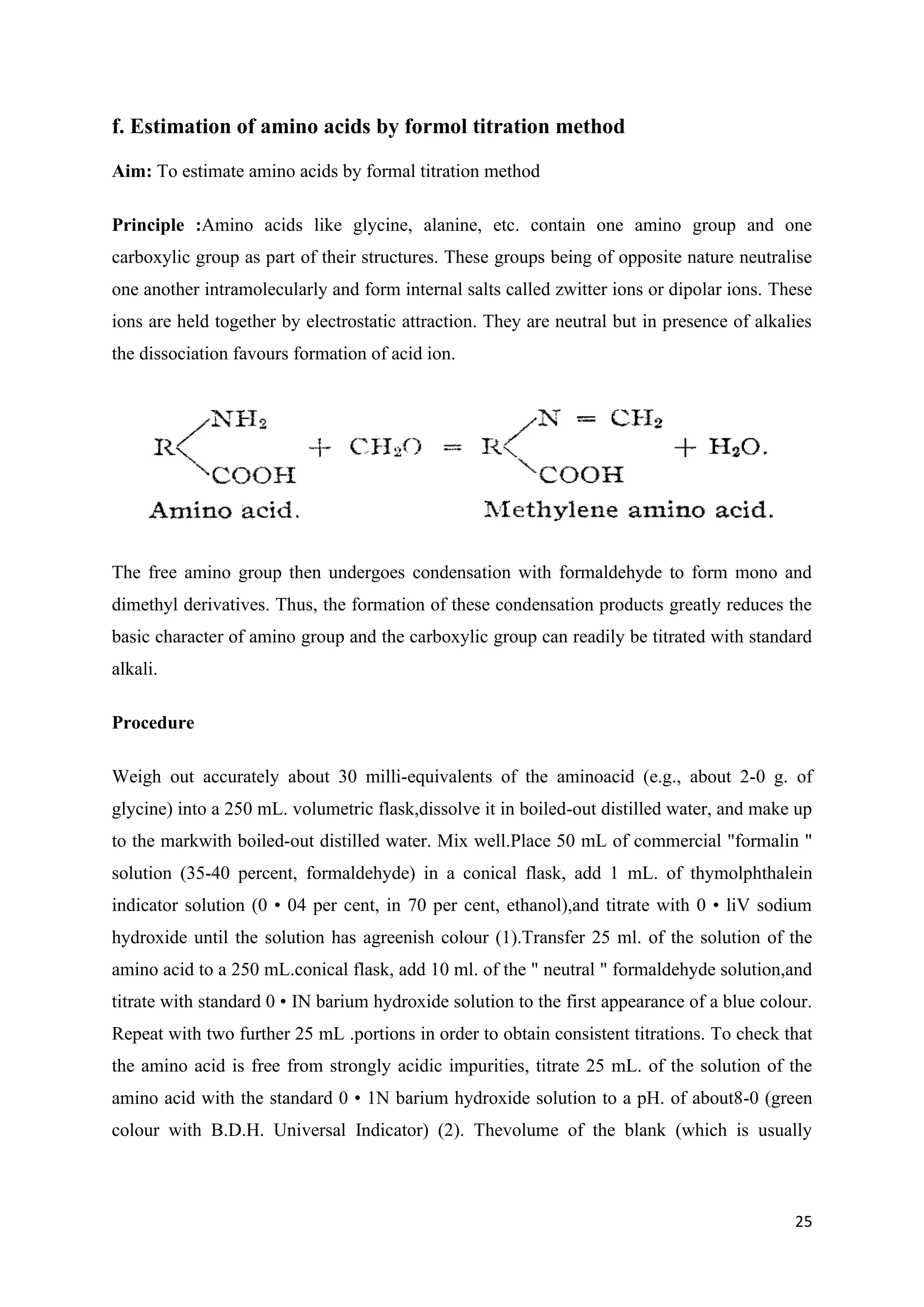 25
f. Estimation of amino acids by formol titration method
Aim: To estimate amino acids by formal titration method
Principle :Amino acids like glycine, alanine, etc. contain one amino group and one
carboxylic group as part of their structures. These groups being of opposite nature neutralise
one another intramolecularly and form internal salts called zwitter ions or dipolar ions. These
ions are held together by electrostatic attraction. They are neutral but in presence of alkalies
the dissociation favours formation of acid ion.
The free amino group then undergoes condensation with formaldehyde to form mono and
dimethyl derivatives. Thus, the formation of these condensation products greatly reduces the
basic character of amino group and the carboxylic group can readily be titrated with standard
alkali.
Procedure
Weigh out accurately about 30 milli-equivalents of the aminoacid (e.g., about 2-0 g. of
glycine) into a 250 mL. volumetric flask,dissolve it in boiled-out distilled water, and make up
to the markwith boiled-out distilled water. Mix well.Place 50 mL of commercial "formalin "
solution (35-40 percent, formaldehyde) in a conical flask, add 1 mL. of thymolphthalein
indicator solution (0 • 04 per cent, in 70 per cent, ethanol),and titrate with 0 • liV sodium
hydroxide until the solution has agreenish colour (1).Transfer 25 ml. of the solution of the
amino acid to a 250 mL.conical flask, add 10 ml. of the " neutral " formaldehyde solution,and
titrate with standard 0 • IN barium hydroxide solution to the first appearance of a blue colour.
Repeat with two further 25 mL .portions in order to obtain consistent titrations. To check that
the amino acid is free from strongly acidic impurities, titrate 25 mL. of the solution of the
amino acid with the standard 0 • 1N barium hydroxide solution to a pH. of about8-0 (green
colour with B.D.H. Universal Indicator) (2). Thevolume of the blank (which is usually
 