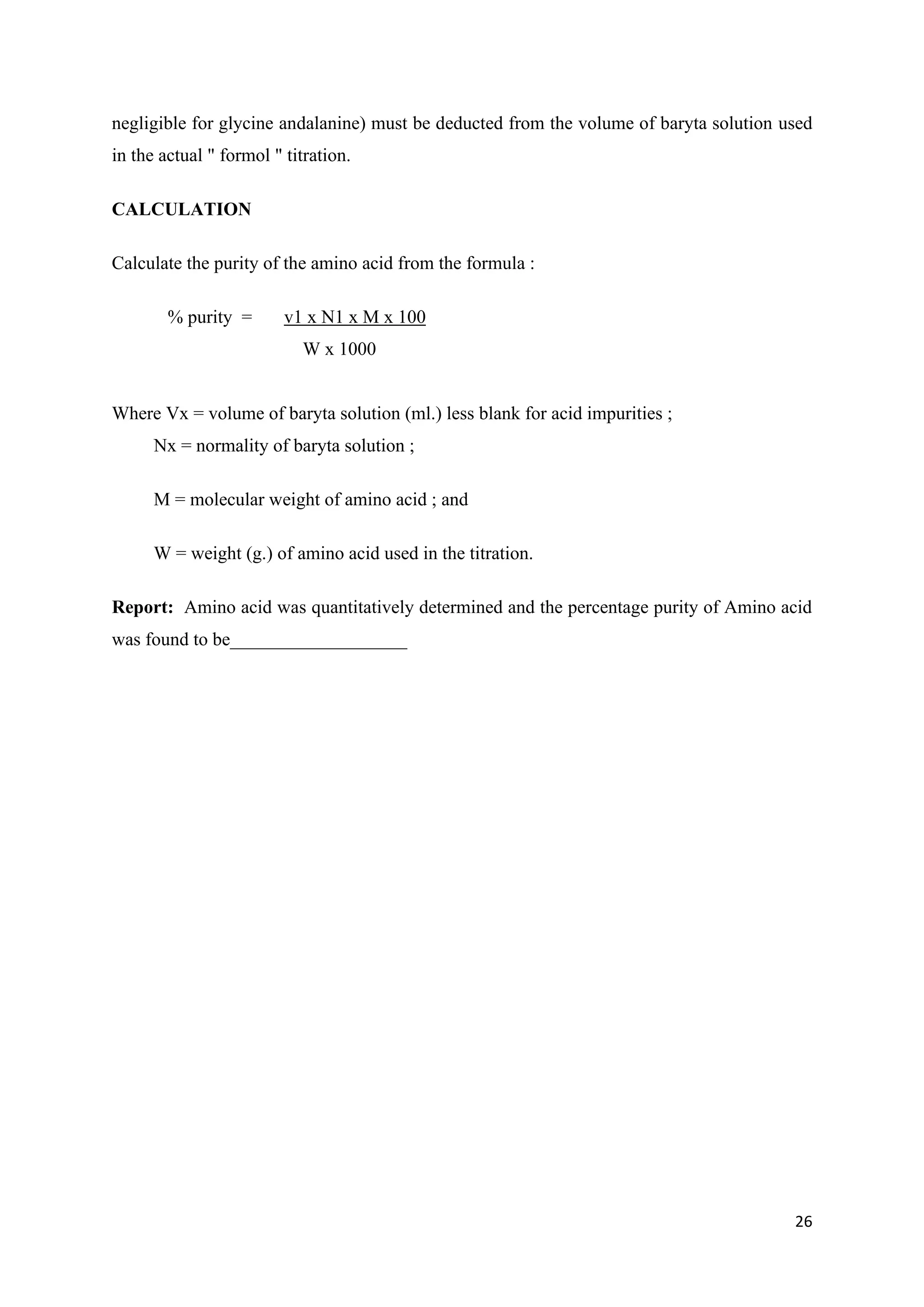 26
negligible for glycine andalanine) must be deducted from the volume of baryta solution used
in the actual " formol " titration.
CALCULATION
Calculate the purity of the amino acid from the formula :
% purity = v1 x N1 x M x 100
W x 1000
Where Vx = volume of baryta solution (ml.) less blank for acid impurities ;
Nx = normality of baryta solution ;
M = molecular weight of amino acid ; and
W = weight (g.) of amino acid used in the titration.
Report: Amino acid was quantitatively determined and the percentage purity of Amino acid
was found to be___________________
 