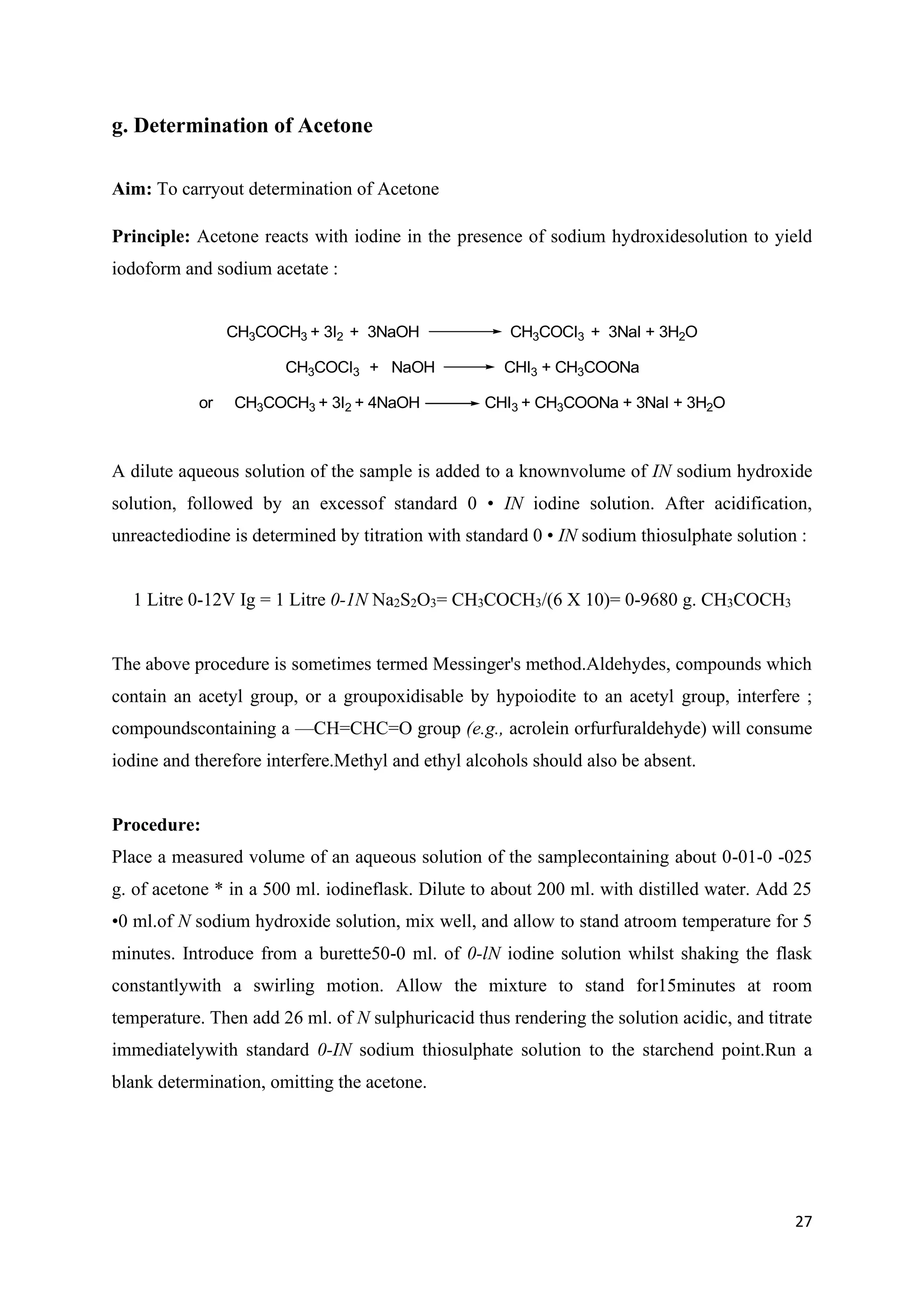 27
g. Determination of Acetone
Aim: To carryout determination of Acetone
Principle: Acetone reacts with iodine in the presence of sodium hydroxidesolution to yield
iodoform and sodium acetate :
CH3COCH3 + 3I2 + 3NaOH CH3COCI3 + 3NaI + 3H2O
CH3COCI3 + NaOH CHI3 + CH3COONa
or CH3COCH3 + 3I2 + 4NaOH CHI3 + CH3COONa + 3NaI + 3H2O
A dilute aqueous solution of the sample is added to a knownvolume of IN sodium hydroxide
solution, followed by an excessof standard 0 • IN iodine solution. After acidification,
unreactediodine is determined by titration with standard 0 • IN sodium thiosulphate solution :
1 Litre 0-12V Ig = 1 Litre 0-1N Na2S2O3= CH3COCH3/(6 X 10)= 0-9680 g. CH3COCH3
The above procedure is sometimes termed Messinger's method.Aldehydes, compounds which
contain an acetyl group, or a groupoxidisable by hypoiodite to an acetyl group, interfere ;
compoundscontaining a —CH=CHC=O group (e.g., acrolein orfurfuraldehyde) will consume
iodine and therefore interfere.Methyl and ethyl alcohols should also be absent.
Procedure:
Place a measured volume of an aqueous solution of the samplecontaining about 0-01-0 -025
g. of acetone * in a 500 ml. iodineflask. Dilute to about 200 ml. with distilled water. Add 25
•0 ml.of N sodium hydroxide solution, mix well, and allow to stand atroom temperature for 5
minutes. Introduce from a burette50-0 ml. of 0-lN iodine solution whilst shaking the flask
constantlywith a swirling motion. Allow the mixture to stand for15minutes at room
temperature. Then add 26 ml. of N sulphuricacid thus rendering the solution acidic, and titrate
immediatelywith standard 0-IN sodium thiosulphate solution to the starchend point.Run a
blank determination, omitting the acetone.
 
