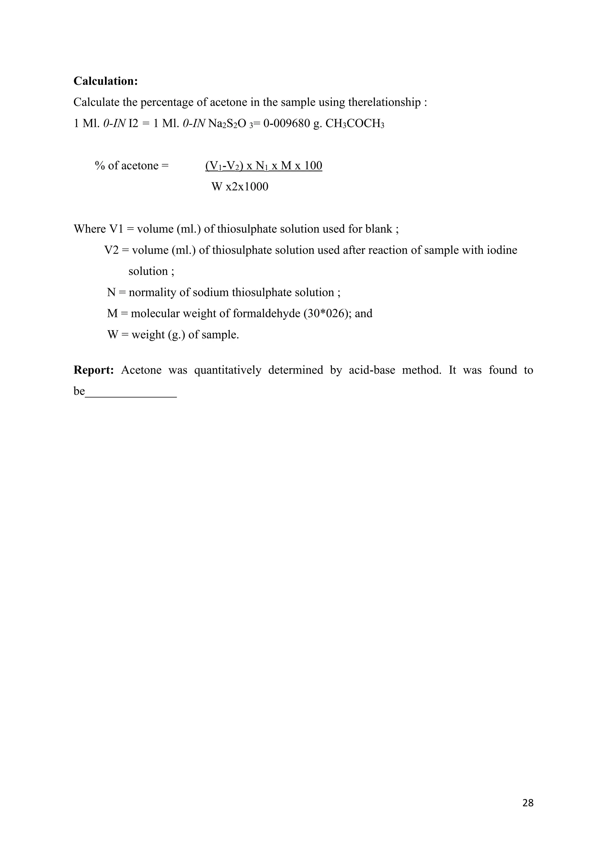 28
Calculation:
Calculate the percentage of acetone in the sample using therelationship :
1 Ml. 0-IN I2 = 1 Ml. 0-IN Na2S2O 3= 0-009680 g. CH3COCH3
% of acetone = (V1-V2) x N1 x M x 100
W x2x1000
Where V1 = volume (ml.) of thiosulphate solution used for blank ;
V2 = volume (ml.) of thiosulphate solution used after reaction of sample with iodine
solution ;
N = normality of sodium thiosulphate solution ;
M = molecular weight of formaldehyde (30*026); and
W = weight (g.) of sample.
Report: Acetone was quantitatively determined by acid-base method. It was found to
be_______________
 