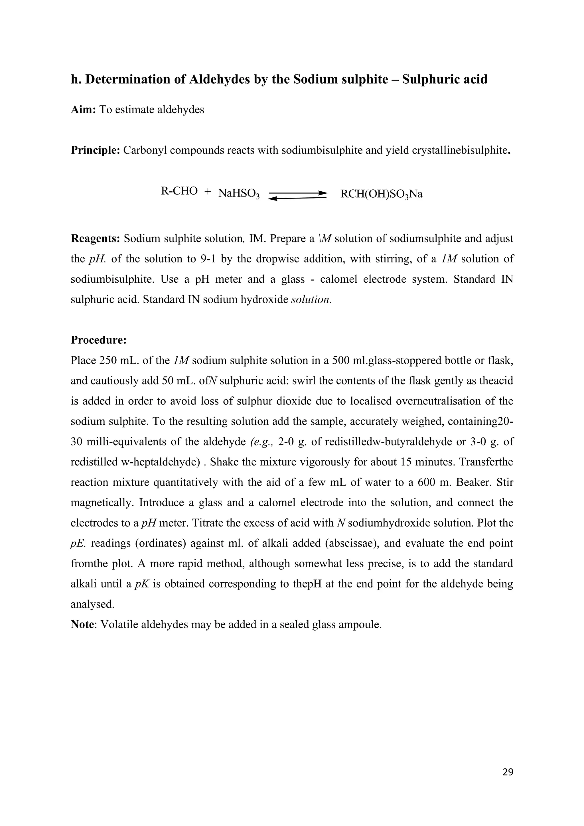 29
h. Determination of Aldehydes by the Sodium sulphite – Sulphuric acid
Aim: To estimate aldehydes
Principle: Carbonyl compounds reacts with sodiumbisulphite and yield crystallinebisulphite.
R-CHO + NaHSO3 RCH(OH)SO3Na
Reagents: Sodium sulphite solution, IM. Prepare a M solution of sodiumsulphite and adjust
the pH. of the solution to 9-1 by the dropwise addition, with stirring, of a 1M solution of
sodiumbisulphite. Use a pH meter and a glass - calomel electrode system. Standard IN
sulphuric acid. Standard IN sodium hydroxide solution.
Procedure:
Place 250 mL. of the 1M sodium sulphite solution in a 500 ml.glass-stoppered bottle or flask,
and cautiously add 50 mL. ofN sulphuric acid: swirl the contents of the flask gently as theacid
is added in order to avoid loss of sulphur dioxide due to localised overneutralisation of the
sodium sulphite. To the resulting solution add the sample, accurately weighed, containing20-
30 milli-equivalents of the aldehyde (e.g., 2-0 g. of redistilledw-butyraldehyde or 3-0 g. of
redistilled w-heptaldehyde) . Shake the mixture vigorously for about 15 minutes. Transferthe
reaction mixture quantitatively with the aid of a few mL of water to a 600 m. Beaker. Stir
magnetically. Introduce a glass and a calomel electrode into the solution, and connect the
electrodes to a pH meter. Titrate the excess of acid with N sodiumhydroxide solution. Plot the
pE. readings (ordinates) against ml. of alkali added (abscissae), and evaluate the end point
fromthe plot. A more rapid method, although somewhat less precise, is to add the standard
alkali until a pK is obtained corresponding to thepH at the end point for the aldehyde being
analysed.
Note: Volatile aldehydes may be added in a sealed glass ampoule.
 