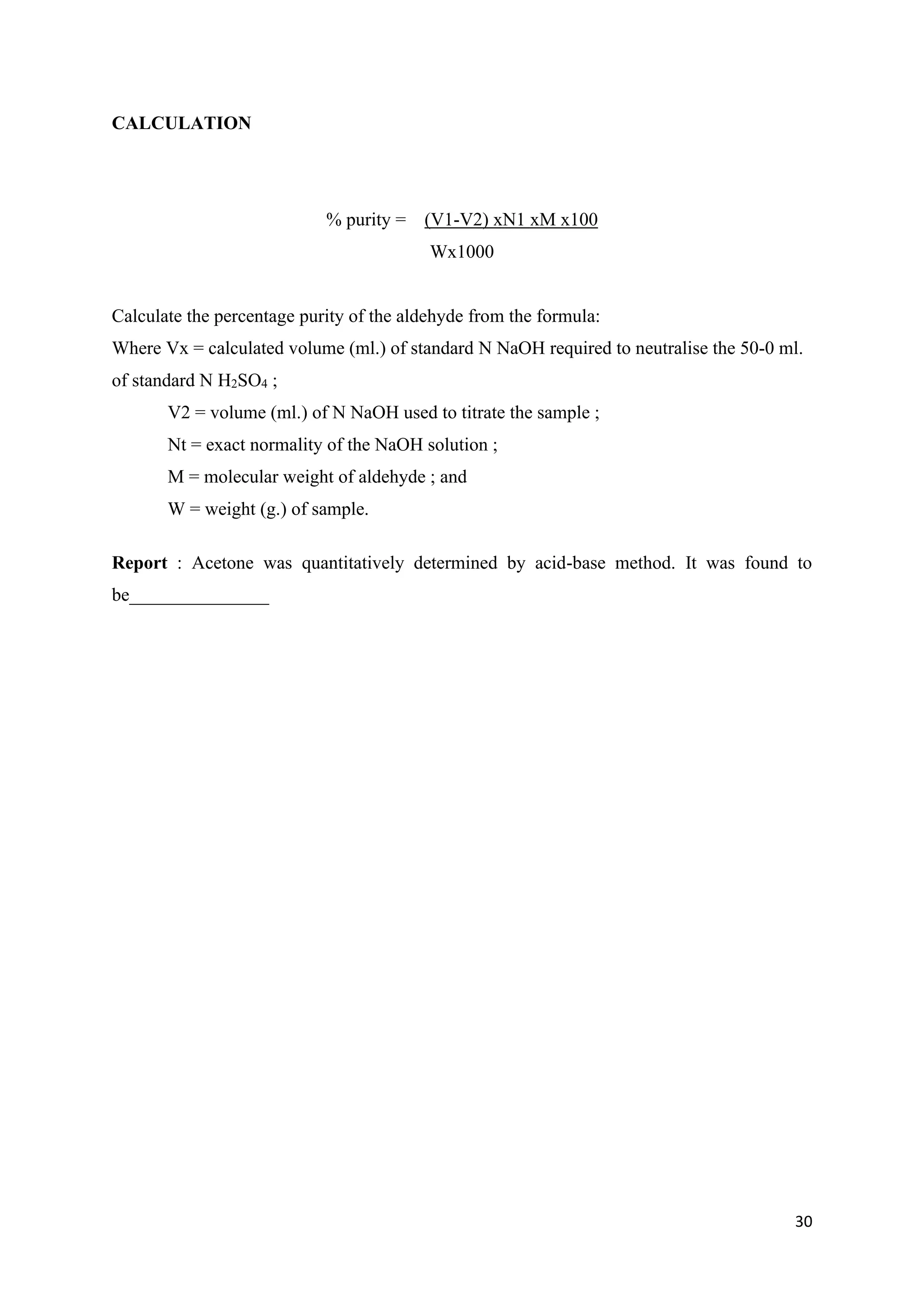 30
CALCULATION
% purity = (V1-V2) xN1 xM x100
Wx1000
Calculate the percentage purity of the aldehyde from the formula:
Where Vx = calculated volume (ml.) of standard N NaOH required to neutralise the 50-0 ml.
of standard N H2SO4 ;
V2 = volume (ml.) of N NaOH used to titrate the sample ;
Nt = exact normality of the NaOH solution ;
M = molecular weight of aldehyde ; and
W = weight (g.) of sample.
Report : Acetone was quantitatively determined by acid-base method. It was found to
be_______________
 