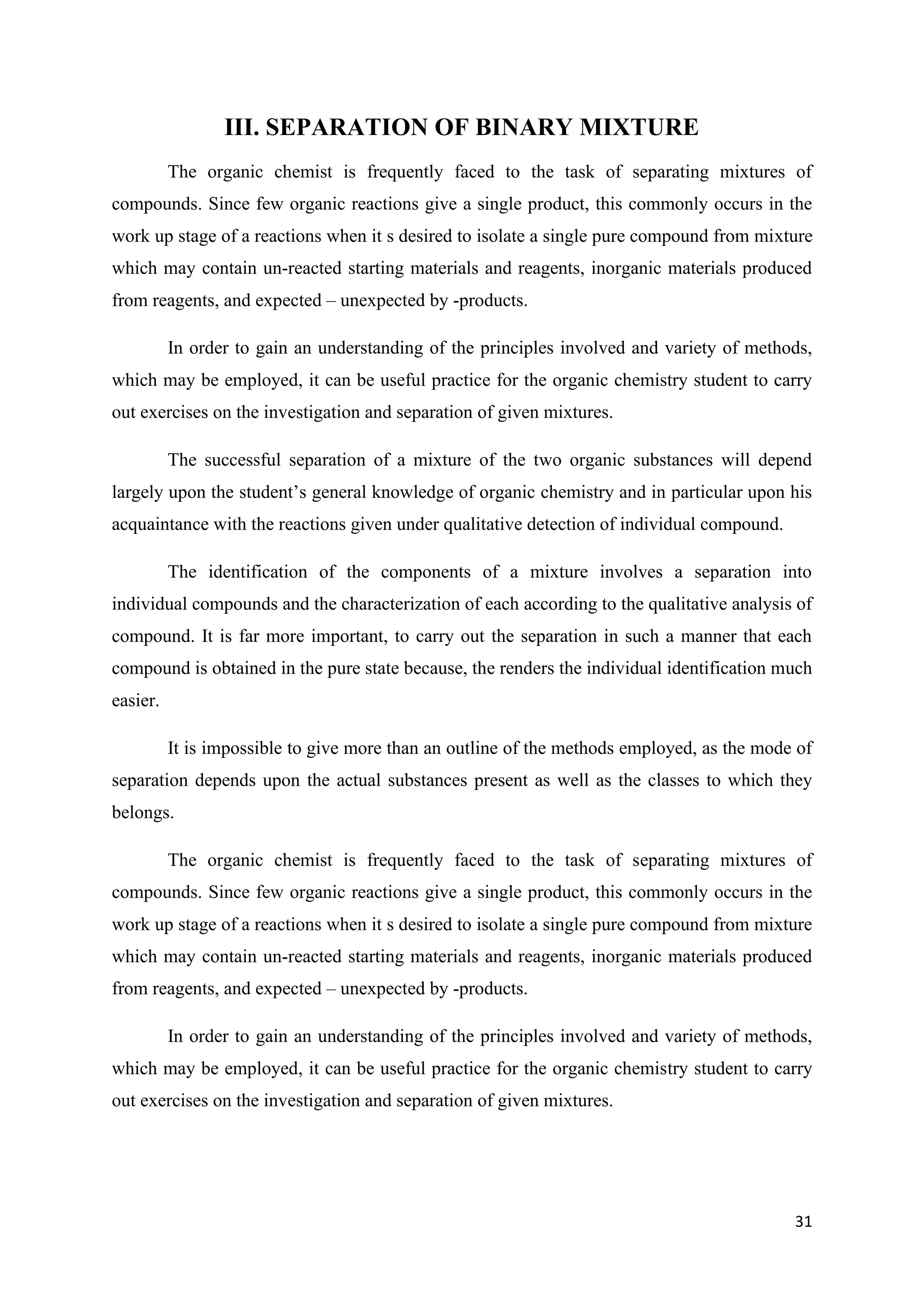 31
III. SEPARATION OF BINARY MIXTURE
The organic chemist is frequently faced to the task of separating mixtures of
compounds. Since few organic reactions give a single product, this commonly occurs in the
work up stage of a reactions when it s desired to isolate a single pure compound from mixture
which may contain un-reacted starting materials and reagents, inorganic materials produced
from reagents, and expected – unexpected by -products.
In order to gain an understanding of the principles involved and variety of methods,
which may be employed, it can be useful practice for the organic chemistry student to carry
out exercises on the investigation and separation of given mixtures.
The successful separation of a mixture of the two organic substances will depend
largely upon the student’s general knowledge of organic chemistry and in particular upon his
acquaintance with the reactions given under qualitative detection of individual compound.
The identification of the components of a mixture involves a separation into
individual compounds and the characterization of each according to the qualitative analysis of
compound. It is far more important, to carry out the separation in such a manner that each
compound is obtained in the pure state because, the renders the individual identification much
easier.
It is impossible to give more than an outline of the methods employed, as the mode of
separation depends upon the actual substances present as well as the classes to which they
belongs.
The organic chemist is frequently faced to the task of separating mixtures of
compounds. Since few organic reactions give a single product, this commonly occurs in the
work up stage of a reactions when it s desired to isolate a single pure compound from mixture
which may contain un-reacted starting materials and reagents, inorganic materials produced
from reagents, and expected – unexpected by -products.
In order to gain an understanding of the principles involved and variety of methods,
which may be employed, it can be useful practice for the organic chemistry student to carry
out exercises on the investigation and separation of given mixtures.
 