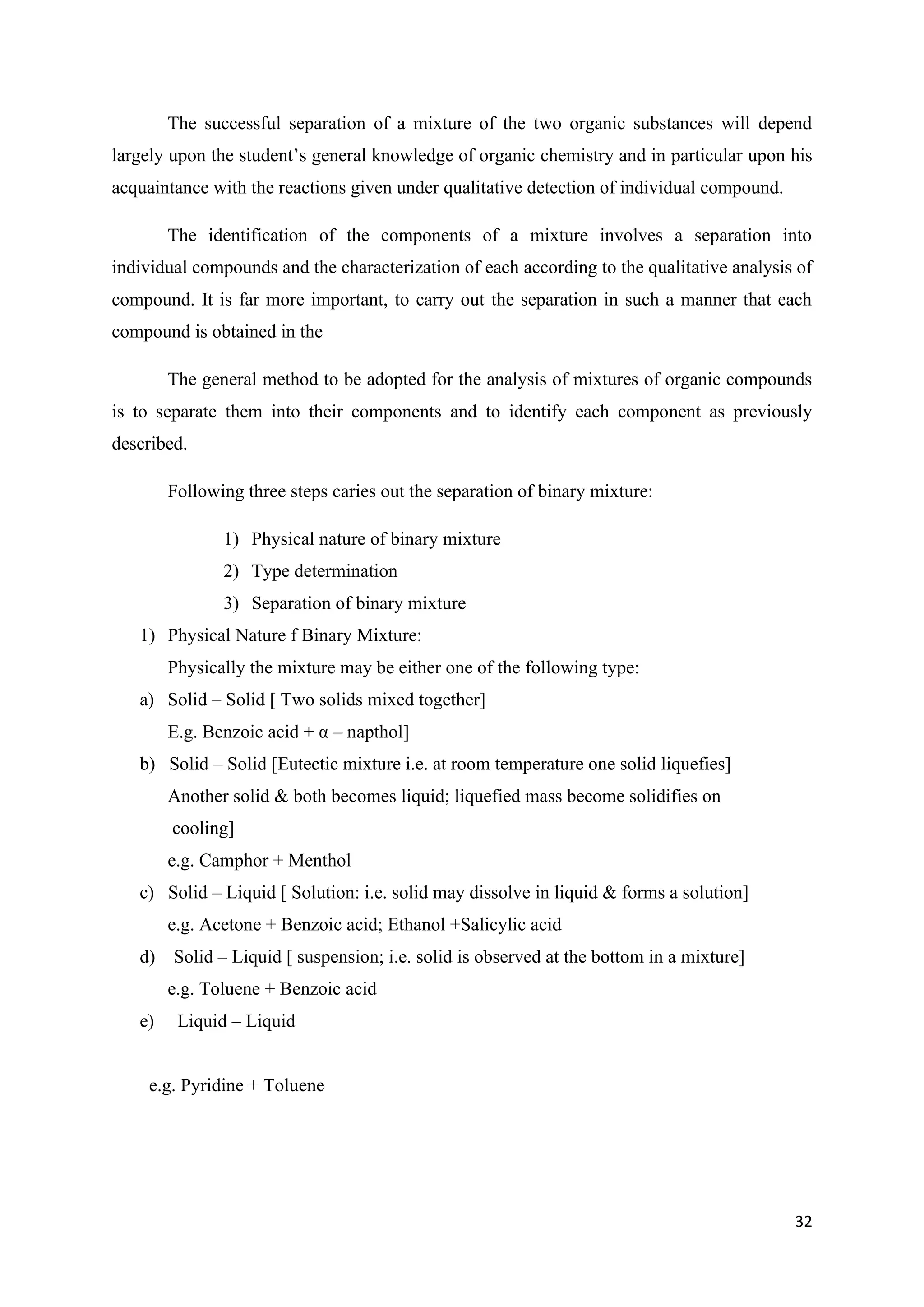 32
The successful separation of a mixture of the two organic substances will depend
largely upon the student’s general knowledge of organic chemistry and in particular upon his
acquaintance with the reactions given under qualitative detection of individual compound.
The identification of the components of a mixture involves a separation into
individual compounds and the characterization of each according to the qualitative analysis of
compound. It is far more important, to carry out the separation in such a manner that each
compound is obtained in the
The general method to be adopted for the analysis of mixtures of organic compounds
is to separate them into their components and to identify each component as previously
described.
Following three steps caries out the separation of binary mixture:
1) Physical nature of binary mixture
2) Type determination
3) Separation of binary mixture
1) Physical Nature f Binary Mixture:
Physically the mixture may be either one of the following type:
a) Solid – Solid [ Two solids mixed together]
E.g. Benzoic acid + α – napthol]
b) Solid – Solid [Eutectic mixture i.e. at room temperature one solid liquefies]
Another solid & both becomes liquid; liquefied mass become solidifies on
cooling]
e.g. Camphor + Menthol
c) Solid – Liquid [ Solution: i.e. solid may dissolve in liquid & forms a solution]
e.g. Acetone + Benzoic acid; Ethanol +Salicylic acid
d) Solid – Liquid [ suspension; i.e. solid is observed at the bottom in a mixture]
e.g. Toluene + Benzoic acid
e) Liquid – Liquid
e.g. Pyridine + Toluene
 