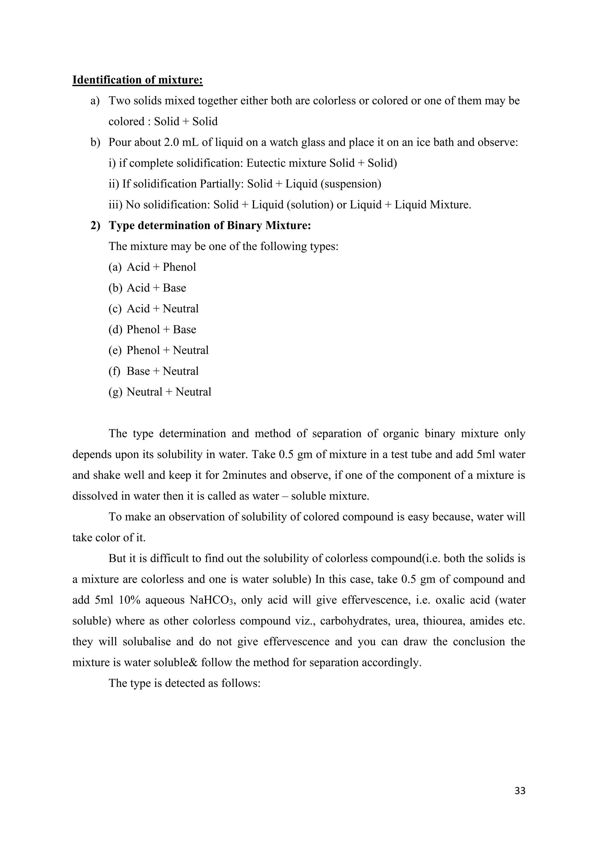 33
Identification of mixture:
a) Two solids mixed together either both are colorless or colored or one of them may be
colored : Solid + Solid
b) Pour about 2.0 mL of liquid on a watch glass and place it on an ice bath and observe:
i) if complete solidification: Eutectic mixture Solid + Solid)
ii) If solidification Partially: Solid + Liquid (suspension)
iii) No solidification: Solid + Liquid (solution) or Liquid + Liquid Mixture.
2) Type determination of Binary Mixture:
The mixture may be one of the following types:
(a) Acid + Phenol
(b) Acid + Base
(c) Acid + Neutral
(d) Phenol + Base
(e) Phenol + Neutral
(f) Base + Neutral
(g) Neutral + Neutral
The type determination and method of separation of organic binary mixture only
depends upon its solubility in water. Take 0.5 gm of mixture in a test tube and add 5ml water
and shake well and keep it for 2minutes and observe, if one of the component of a mixture is
dissolved in water then it is called as water – soluble mixture.
To make an observation of solubility of colored compound is easy because, water will
take color of it.
But it is difficult to find out the solubility of colorless compound(i.e. both the solids is
a mixture are colorless and one is water soluble) In this case, take 0.5 gm of compound and
add 5ml 10% aqueous NaHCO3, only acid will give effervescence, i.e. oxalic acid (water
soluble) where as other colorless compound viz., carbohydrates, urea, thiourea, amides etc.
they will solubalise and do not give effervescence and you can draw the conclusion the
mixture is water soluble& follow the method for separation accordingly.
The type is detected as follows:
 