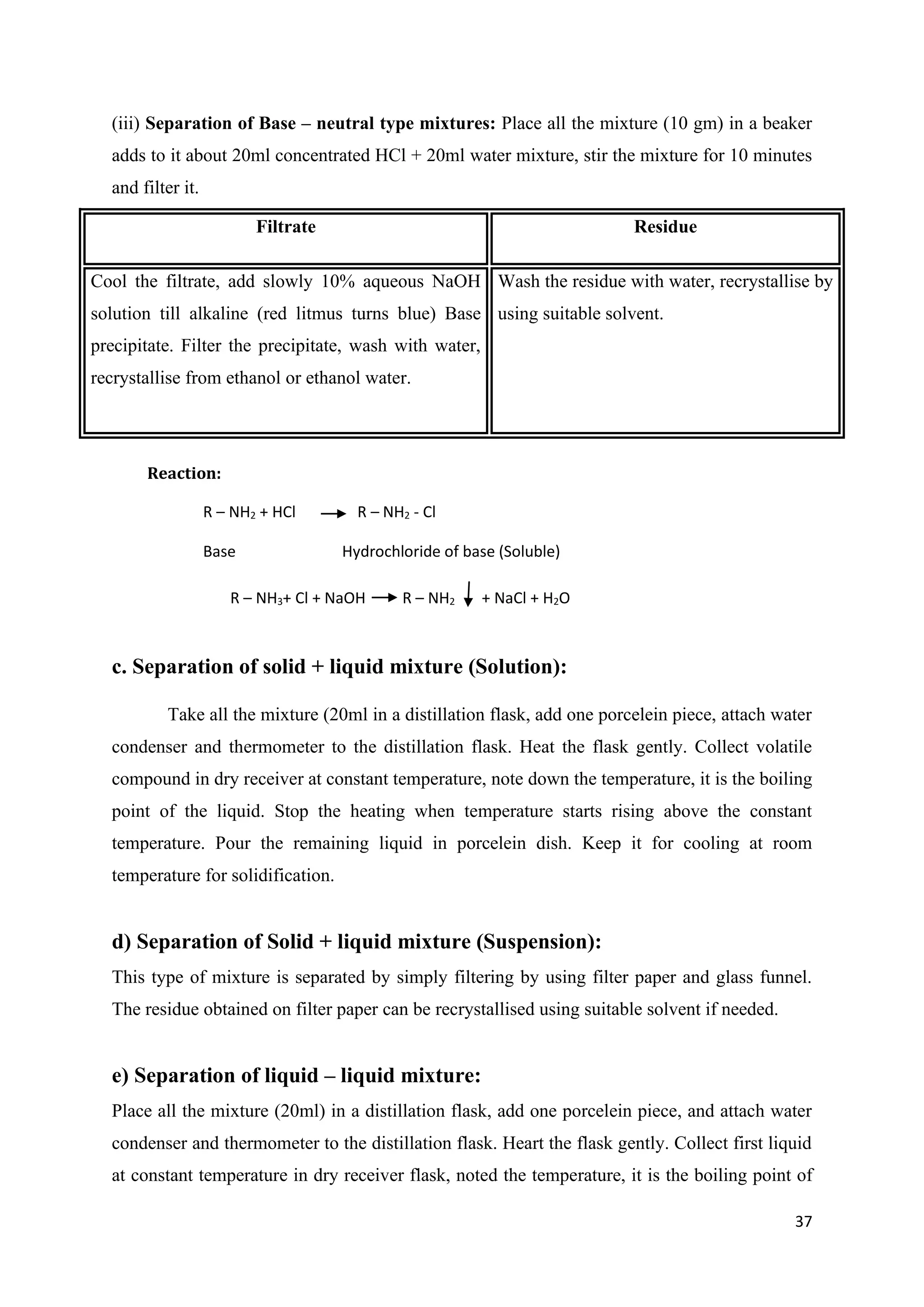 37
(iii) Separation of Base – neutral type mixtures: Place all the mixture (10 gm) in a beaker
adds to it about 20ml concentrated HCl + 20ml water mixture, stir the mixture for 10 minutes
and filter it.
Filtrate Residue
Cool the filtrate, add slowly 10% aqueous NaOH
solution till alkaline (red litmus turns blue) Base
precipitate. Filter the precipitate, wash with water,
recrystallise from ethanol or ethanol water.
Wash the residue with water, recrystallise by
using suitable solvent.
c. Separation of solid + liquid mixture (Solution):
Take all the mixture (20ml in a distillation flask, add one porcelein piece, attach water
condenser and thermometer to the distillation flask. Heat the flask gently. Collect volatile
compound in dry receiver at constant temperature, note down the temperature, it is the boiling
point of the liquid. Stop the heating when temperature starts rising above the constant
temperature. Pour the remaining liquid in porcelein dish. Keep it for cooling at room
temperature for solidification.
d) Separation of Solid + liquid mixture (Suspension):
This type of mixture is separated by simply filtering by using filter paper and glass funnel.
The residue obtained on filter paper can be recrystallised using suitable solvent if needed.
e) Separation of liquid – liquid mixture:
Place all the mixture (20ml) in a distillation flask, add one porcelein piece, and attach water
condenser and thermometer to the distillation flask. Heart the flask gently. Collect first liquid
at constant temperature in dry receiver flask, noted the temperature, it is the boiling point of
Reaction:
R – NH2 + HCl R – NH2 - Cl
Base Hydrochloride of base (Soluble)
R – NH3+ Cl + NaOH R – NH2 + NaCl + H2O
(ppt)
 