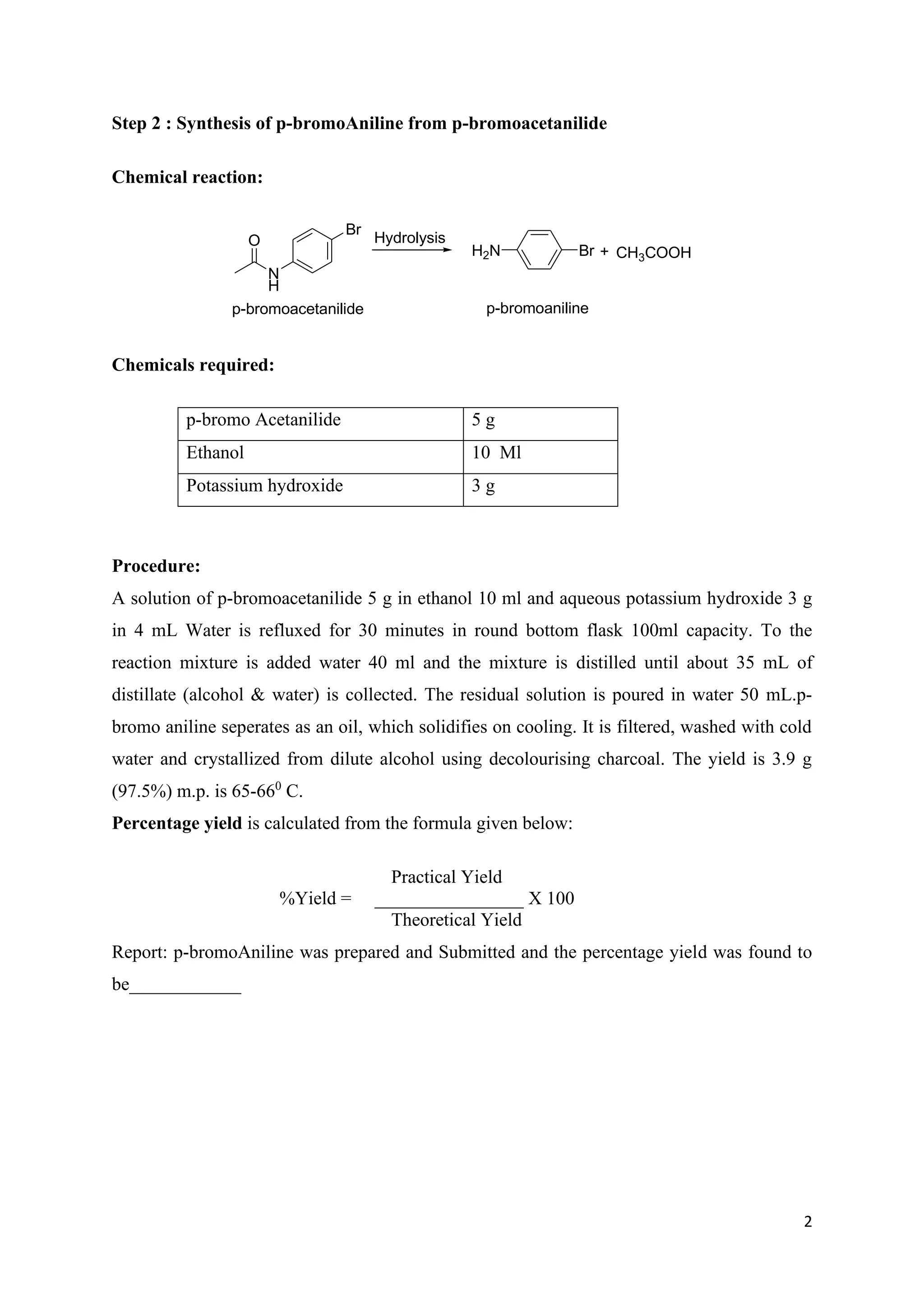 2
Step 2 : Synthesis of p-bromoAniline from p-bromoacetanilide
Chemical reaction:
O
N
H
Br
p-bromoacetanilide
H2N Br
p-bromoaniline
Hydrolysis
+ CH3COOH
Chemicals required:
Procedure:
A solution of p-bromoacetanilide 5 g in ethanol 10 ml and aqueous potassium hydroxide 3 g
in 4 mL Water is refluxed for 30 minutes in round bottom flask 100ml capacity. To the
reaction mixture is added water 40 ml and the mixture is distilled until about 35 mL of
distillate (alcohol & water) is collected. The residual solution is poured in water 50 mL.p-
bromo aniline seperates as an oil, which solidifies on cooling. It is filtered, washed with cold
water and crystallized from dilute alcohol using decolourising charcoal. The yield is 3.9 g
(97.5%) m.p. is 65-660
C.
Percentage yield is calculated from the formula given below:
Practical Yield
%Yield = ________________ X 100
Theoretical Yield
Report: p-bromoAniline was prepared and Submitted and the percentage yield was found to
be____________
p-bromo Acetanilide 5 g
Ethanol 10 Ml
Potassium hydroxide 3 g
 
