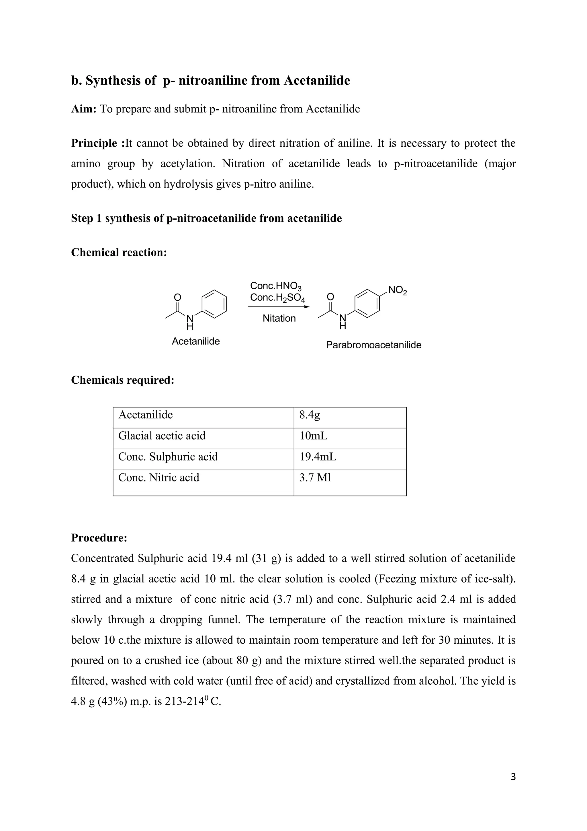 3
b. Synthesis of p- nitroaniline from Acetanilide
Aim: To prepare and submit p- nitroaniline from Acetanilide
Principle :It cannot be obtained by direct nitration of aniline. It is necessary to protect the
amino group by acetylation. Nitration of acetanilide leads to p-nitroacetanilide (major
product), which on hydrolysis gives p-nitro aniline.
Step 1 synthesis of p-nitroacetanilide from acetanilide
Chemical reaction:
O
N
H
Acetanilide
O
N
H
NO2
Nitation
Conc.HNO3
Conc.H2SO4
Parabromoacetanilide
Chemicals required:
Acetanilide 8.4g
Glacial acetic acid 10mL
Conc. Sulphuric acid 19.4mL
Conc. Nitric acid 3.7 Ml
Procedure:
Concentrated Sulphuric acid 19.4 ml (31 g) is added to a well stirred solution of acetanilide
8.4 g in glacial acetic acid 10 ml. the clear solution is cooled (Feezing mixture of ice-salt).
stirred and a mixture of conc nitric acid (3.7 ml) and conc. Sulphuric acid 2.4 ml is added
slowly through a dropping funnel. The temperature of the reaction mixture is maintained
below 10 c.the mixture is allowed to maintain room temperature and left for 30 minutes. It is
poured on to a crushed ice (about 80 g) and the mixture stirred well.the separated product is
filtered, washed with cold water (until free of acid) and crystallized from alcohol. The yield is
4.8 g (43%) m.p. is 213-2140
C.
 