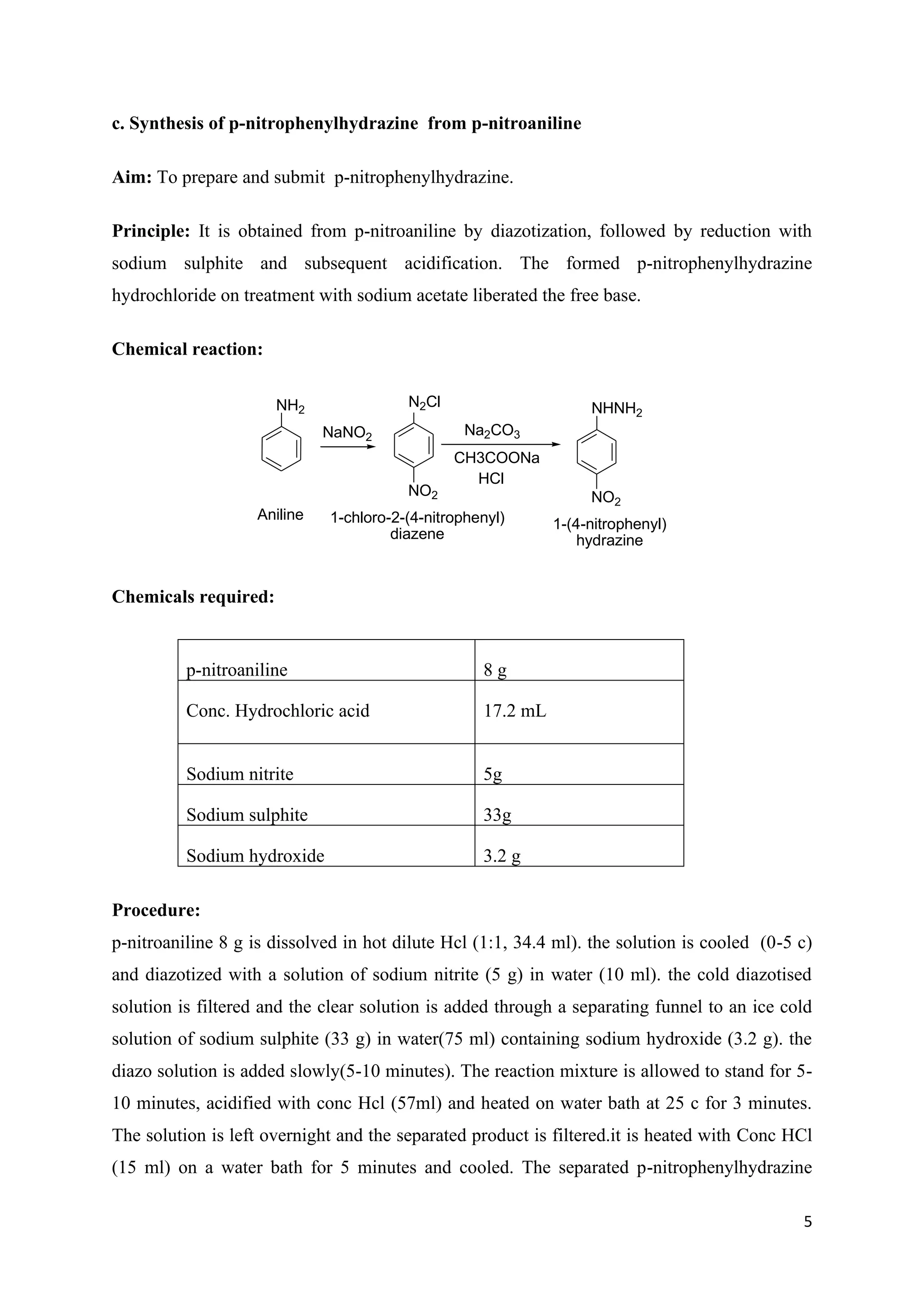 5
c. Synthesis of p-nitrophenylhydrazine from p-nitroaniline
Aim: To prepare and submit p-nitrophenylhydrazine.
Principle: It is obtained from p-nitroaniline by diazotization, followed by reduction with
sodium sulphite and subsequent acidification. The formed p-nitrophenylhydrazine
hydrochloride on treatment with sodium acetate liberated the free base.
Chemical reaction:
NH2
Aniline
N2Cl
NO2
NaNO2
Na2CO3
CH3COONa
HCl
NHNH2
NO2
1-chloro-2-(4-nitrophenyl)
diazene
1-(4-nitrophenyl)
hydrazine
Chemicals required:
p-nitroaniline 8 g
Conc. Hydrochloric acid 17.2 mL
Sodium nitrite 5g
Sodium sulphite 33g
Sodium hydroxide 3.2 g
Procedure:
p-nitroaniline 8 g is dissolved in hot dilute Hcl (1:1, 34.4 ml). the solution is cooled (0-5 c)
and diazotized with a solution of sodium nitrite (5 g) in water (10 ml). the cold diazotised
solution is filtered and the clear solution is added through a separating funnel to an ice cold
solution of sodium sulphite (33 g) in water(75 ml) containing sodium hydroxide (3.2 g). the
diazo solution is added slowly(5-10 minutes). The reaction mixture is allowed to stand for 5-
10 minutes, acidified with conc Hcl (57ml) and heated on water bath at 25 c for 3 minutes.
The solution is left overnight and the separated product is filtered.it is heated with Conc HCl
(15 ml) on a water bath for 5 minutes and cooled. The separated p-nitrophenylhydrazine
 