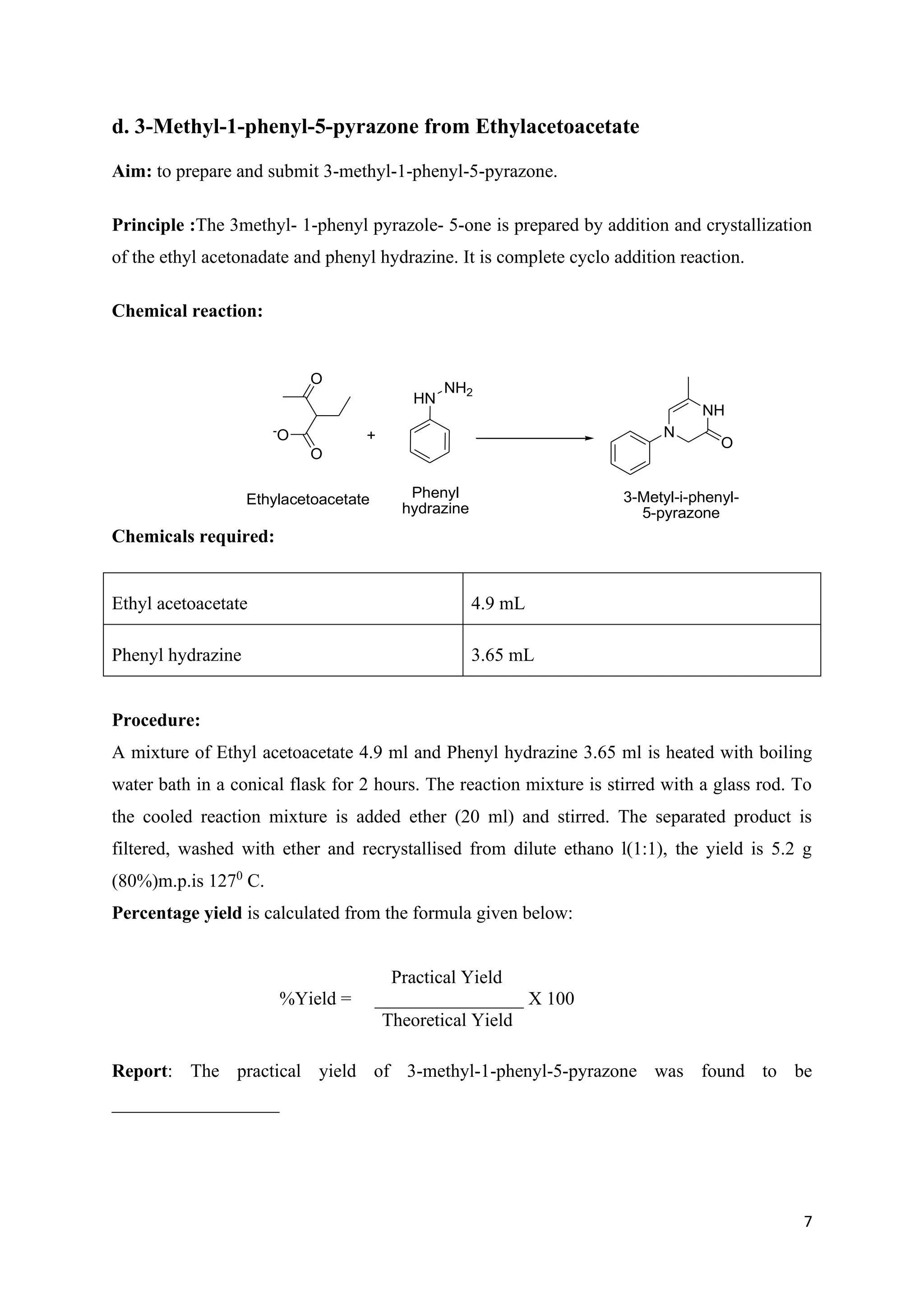 7
d. 3-Methyl-1-phenyl-5-pyrazone from Ethylacetoacetate
Aim: to prepare and submit 3-methyl-1-phenyl-5-pyrazone.
Principle :The 3methyl- 1-phenyl pyrazole- 5-one is prepared by addition and crystallization
of the ethyl acetonadate and phenyl hydrazine. It is complete cyclo addition reaction.
Chemical reaction:
Chemicals required:
Ethyl acetoacetate 4.9 mL
Phenyl hydrazine 3.65 mL
Procedure:
A mixture of Ethyl acetoacetate 4.9 ml and Phenyl hydrazine 3.65 ml is heated with boiling
water bath in a conical flask for 2 hours. The reaction mixture is stirred with a glass rod. To
the cooled reaction mixture is added ether (20 ml) and stirred. The separated product is
filtered, washed with ether and recrystallised from dilute ethano l(1:1), the yield is 5.2 g
(80%)m.p.is 1270
C.
Percentage yield is calculated from the formula given below:
Practical Yield
%Yield = ________________ X 100
Theoretical Yield
Report: The practical yield of 3-methyl-1-phenyl-5-pyrazone was found to be
__________________
O
O
-
O
Ethylacetoacetate
+
HN
NH2
Phenyl
hydrazine
N
NH
O
3-Metyl-i-phenyl-
5-pyrazone
 