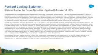This presentation may contain forward-looking statements that involve risks, uncertainties, and assumptions. If any such uncertainties materialize or if any of the
assumptions proves incorrect, the results of salesforce.com, inc. could differ materially from the results expressed or implied by the forward-looking statements we
make. All statements other than statements of historical fact could be deemed forward-looking, including any projections of product or service availability, subscriber
growth, earnings, revenues, or other financial items and any statements regarding strategies or plans of management for future operations, statements of belief,
any statements concerning new, planned, or upgraded services or technology developments and customer contracts or use of our services.
The risks and uncertainties referred to above include – but are not limited to – risks associated with developing and delivering new functionality for our service, new
products and services, our new business model, our past operating losses, possible fluctuations in our operating results and rate of growth, interruptions or delays
in our Web hosting, breach of our security measures, the outcome of any litigation, risks associated with completed and any possible mergers and acquisitions, the
immature market in which we operate, our relatively limited operating history, our ability to expand, retain, and motivate our employees and manage our growth,
new releases of our service and successful customer deployment, our limited history reselling non-salesforce.com products, and utilization and selling to larger
enterprise customers. Further information on potential factors that could affect the financial results of salesforce.com, inc. is included in our annual report on Form
10-K for the most recent fiscal year and in our quarterly report on Form 10-Q for the most recent fiscal quarter. These documents and others containing important
disclosures are available on the SEC Filings section of the Investor Information section of our Website.
Any unreleased services or features referenced in this or other presentations, press releases or public statements are not currently available and may not be
delivered on time or at all. Customers who purchase our services should make the purchase decisions based upon features that are currently available.
Salesforce.com, inc. assumes no obligation and does not intend to update these forward-looking statements.
Statement under the Private Securities Litigation Reform Act of 1995
Forward-Looking Statement
 