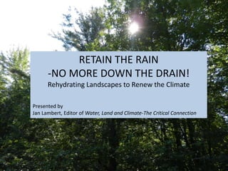 RETAIN THE RAIN
-NO MORE DOWN THE DRAIN!
Rehydrating Landscapes to Renew the Climate
Presented by
Jan Lambert, Editor of Water, Land and Climate-The Critical Connection
 