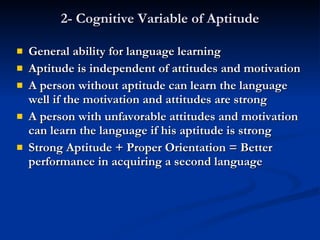 2- Cognitive Variable of Aptitude General ability for language learning Aptitude is independent of attitudes and motivation A person without aptitude can learn the language well if the motivation and attitudes are strong A person with unfavorable attitudes and motivation can learn the language if his aptitude is strong Strong Aptitude + Proper Orientation = Better performance in acquiring a second language 