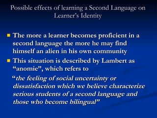 Possible effects of learning a Second Language on Learner’s Identity The more a learner becomes proficient in a second language the more he may find himself an alien in his own community This situation is described by Lambert as “anomie”, which refers to  “ the feeling of social uncertainty or dissatisfaction which we believe characterize serious students of a second language and those who become bilingual”  