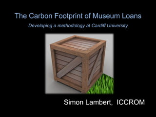 The Carbon Footprint of Museum Loans Developing a methodology at Cardiff University Simon Lambert,  ICCROM 