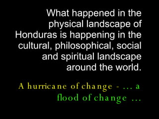 What happened in the physical landscape of Honduras is happening in the cultural, philosophical, social and spiritual landscape around the world. A hurricane of change -  … a flood of change … 