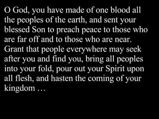 O God, you have made of one blood all the peoples of the earth, and sent your blessed Son to preach peace to those who are far off and to those who are near. Grant that people everywhere may seek after you and find you, bring all peoples into your fold, pour out your Spirit upon all flesh, and hasten the coming of your kingdom … 