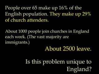 People over 65 make up 16% of the English population.  They make up 29% of church attenders. About 1000 people join churches in England each week. (The vast majority are immigrants.) About 2500 leave. Is this problem unique to England? 