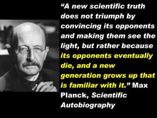 “ A new scientific truth does not triumph by convincing its opponents and making them see the light, but rather because  its opponents eventually die, and a new generation grows up that is familiar with it .”  Max Planck,  Scientific Autobiography 