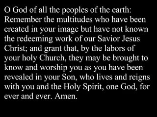 O God of all the peoples of the earth: Remember the multitudes who have been created in your image but have not known the redeeming work of our Savior Jesus Christ; and grant that, by the labors of your holy Church, they may be brought to know and worship you as you have been revealed in your Son, who lives and reigns with you and the Holy Spirit, one God, for ever and ever. Amen. 