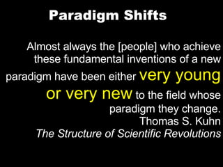 Paradigm Shifts Almost always the [people] who achieve these fundamental inventions of a new paradigm have been either  very young or very new  to the field whose paradigm they change. Thomas S. Kuhn The Structure of Scientific Revolutions 