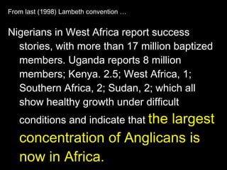 From last (1998) Lambeth convention … Nigerians in West Africa report success stories, with more than 17 million baptized members. Uganda reports 8 million members; Kenya. 2.5; West Africa, 1; Southern Africa, 2; Sudan, 2; which all show healthy growth under difficult conditions and indicate that  the largest concentration of Anglicans is now in Africa. 