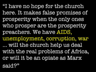 “ I have no hope for the church here. It makes false promises of prosperity when the only ones who prosper are the prosperity preachers. We have  AIDS, unemployment, corruption, war  … will the church help us deal with the real problems of Africa, or will it be an opiate as Marx said?”   
