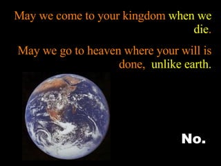 May we come to your kingdom  when we die . May we go to heaven where your will is done,  unlike earth. No. 