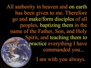 All authority in heaven and  on earth  has been given to me. Therefore go and  make/form disciples  of all peoples,  baptizing them  in the name of the Father, Son, and Holy Spirit, and  teaching them to practice  everything I have commanded you...  I am with you always.  