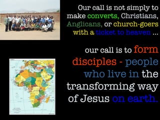 Our call is not simply to make  converts,   Christians,   Anglicans,  or  church-goers with a  ticket to heaven  … our call is to  form disciples -  people who live in  the transforming way of Jesus   on earth. 