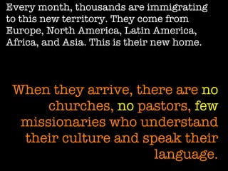 Every month, thousands are immigrating to this new territory. They come from Europe, North America, Latin America, Africa, and Asia. This is their new home. When they arrive, there are  no  churches,  no  pastors,  few  missionaries who understand their culture and speak their language. 