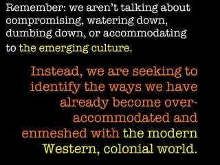 Remember: we aren’t talking about compromising, watering down, dumbing down, or accommodating to  the emerging culture.   Instead, we are seeking to identify the ways we have already become over-accommodated and enmeshed with  the modern Western, colonial world. 