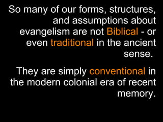 So many of our forms, structures, and assumptions about evangelism are not  Biblical  - or even  traditional  in the ancient sense.  They are simply  conventional  in the modern colonial era of recent memory. 